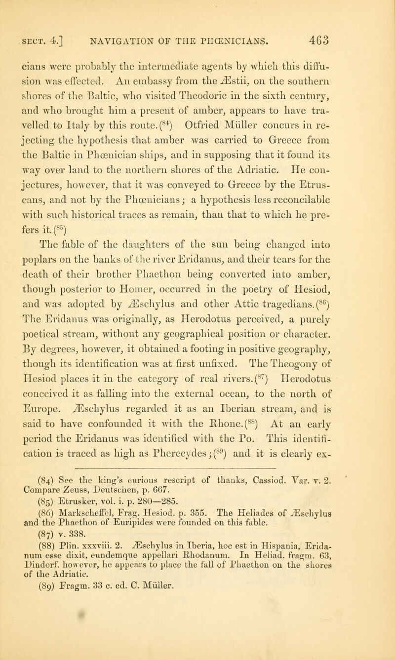cians were probably the intermediate agents by which this diffu- sion was effected. An embassy from the iEstii. on the southern shores of the Baltic, who visited Theodoric in the sixth century, and who brought him a present of amber, appears to have tra- velled to Italy by this route. (84) Otfried Miiller concurs in re- jecting the hypothesis that amber was carried to Greece from the Baltic in Phoenician ships, and in supposing that it found its way over land to the northern shores of the Adriatic. He con- jectures, however, that it was conveyed to Greece by the Etrus- cans, and not by the Phoenicians; a hypothesis less reconcilable with such historical traces as remain, than that to which he pre- fers it.(85) The fable of the daughters of the sun being changed into poplars on the banks of the river Eridanus, and their tears for the death of their brother Phaethon being converted into amber, though posterior to Homer, occurred in the poetry of Hesiod, and was adopted by iEschylus and other Attic tragedians. (86) The Eridanus was originally, as Herodotus perceived, a purely poetical stream, without any geographical position or character. By degrees, however, it obtained a footing in positive geography, though its identification was at first unfixed. The Theogony of Hesiod places it in the category of real rivers. (87) Herodotus conceived it as falling into the external ocean, to the north of Europe. iEschylus regarded it as an Iberian stream, and is said to have confounded it with the Rhone. (88) At an early period the Eridanus was identified with the Po. This identifi- cation is traced as high as Pherecydes; (s9) and it is clearly ex- (84) See the king's curious rescript of thanks, Cassiod. Var. v. 2. Compare Zeuss, Deutschen, p. 667. (85) Etrusker, vol. i. p. 280—285. (86) Markscheffel, Frag. Hesiod. p. 355. The Heliades of uEschylus and the Phaethon of Euripides were founded on this fable. (87) v. 338. (88) Plin. xxxviii. 2. iEschylus in Iberia, hoc est in Hispania, Erida- num esse dixit, eundemque appellari Bhodanum. In Heliad. fragm. 63, Dindorf. however, he appears to place the tall of Phaethon on the shores of the Adriatic. (89) Fragm. 33 c. ed. C. Miiller.
