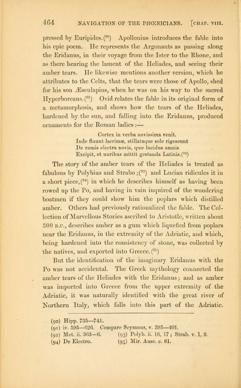 pressed by Euripides. (90) Apollonius introduces the fable into his epic poem. He represents the Argonauts as passing along the Eridanus, in their voyage from the Ister to the Rhone, and as there hearing the lament of the Heliades, and seeing their amber tears. He likewise mentions another version, which he attributes to the Celts, that the tears were those of Apollo, shed for his son iEsculapius, when he was on his way to the sacred Hyperboreans. (91) Ovid relates the fable in its original form of a metamorphosis, and shows how the tears of the Heliades, hardened by the sun, and falling into the Eridanus, produced ornaments for the Roman ladies :— Cortex in verba novissima venit. Inde fluunt lacrimse, stillataque sole rigescunt De ramis electra novis, qua? lucidus amnis Excipit, et nuribus mittit gestanda Latinis.(92) The story of the amber tears of the Heliades is treated as fabulous by Polybius and Strabo;(93) and Lucian ridicules it in a short piece, (91) in which he describes himself as having been rowed up the Po, and having in vain inquired of the wondering boatmen if they could show him the poplars which distilled amber. Others had previously rationalized the fable. The Col- lection of Marvellous Stories ascribed to Aristotle, written about 300 B.C., describes amber as a gum which liquefied from poplars near the Eridanus, in the extremity of the Adriatic, and which, being hardened into the consistency of stone, was collected by the natives, and exported into Greece. (95) But the identification of the imaginary Eridanus with the Po was not accidental. The Greek mythology connected the amber tears of the Heliades with the Eridanus; and as amber was imported into Greece from the upper extremity of the Adriatic, it was naturally identified with the great river of Northern Italy, which falls into this part of the Adriatic. (90) Hipp. 735—741. (91) iv. 595—626. Compare Scymnus, v. 395—401. (92) Met. ii. 363—6. (93) Polyb. ii. 16, 17; Strab. v. 1, 9. (94) De Electro. (95) Mir. Ausc. c. 81.