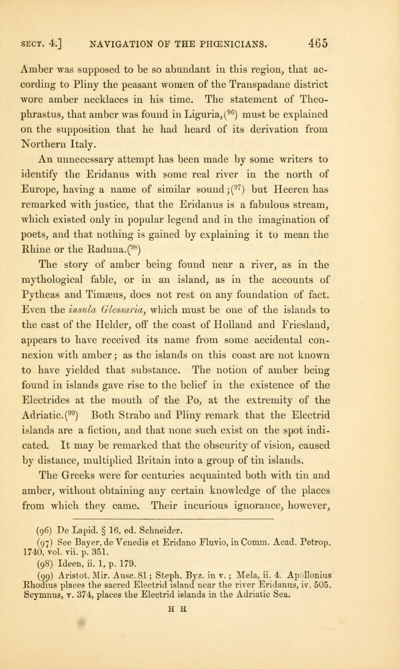 Amber was supposed to be so abundant in this region, that ac- cording to Pliny the peasant women of the Transpadane district wore amber necklaces in his time. The statement of Theo- phrastus, that amber was found in Liguria,(96) must be explained on the supposition that he had heard of its derivation from Northern Italy. An unnecessary attempt has been made by some writers to identify the Eridanus with some real river in the north of Europe, having a name of similar sound; (97) but Heeren has remarked with justice, that the Eridanus is a fabulous stream, which existed only in popular legend and in the imagination of poets, and that nothing is gained by explaining it to mean the Rhine or the Raduna.(98) The story of amber being found near a river, as in the mythological fable, or in an island, as in the accounts of Pytheas and Timseus, does not rest on any foundation of fact. Even the insula Glessaria, which must be one of the islands to the east of the Helder, off the coast of Holland and Friesland, appears to have received its name from some accidental con- nexion with amber; as the islands on this coast are not known to have yielded that substance. The notion of amber being found in islands gave rise to the belief in the existence of the Electrides at the mouth of the Po, at the extremity of the Adriatic. () Both Strabo and Pliny remark that the Electrid islands are a fiction, and that none such exist on the spot indi- cated. It may be remarked that the obscurity of vision, caused by distance, multiplied Britain into a group of tin islands. The Greeks were for centuries acquainted both with tin and amber, without obtaining any certain knowledge of the places from which they came. Their incurious ignorance, however, (96) De Lapid. § 16, ed. Schneider. (97) See Bayer, de Venedis et Eridano Fluvio, in Comm. Acad. Petrop. 1740, vol. vii. p. 351. (98) Ideen, ii. 1, p. 179. (99) Aristot. Mir. Ausc. 81; Steph. Byz. in v.; Mela, ii. 4. Apolloniu8 Rhodins places the sacred Electrid island near the river Eridanus, iv. 505. Scymnus, v. 374, places the Electrid islands in the Adriatic Sea. H H