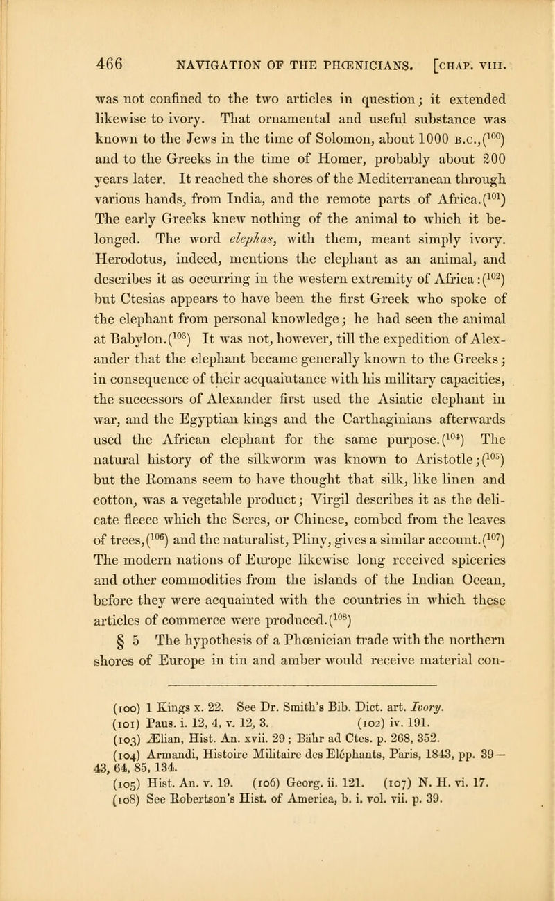 was not confined to the two articles in question; it extended likewise to ivory. That ornamental and useful substance was known to the Jews in the time of Solomon, about 1000 b.c.,(100) and to the Greeks in the time of Homer, probably about 200 years later. It reached the shores of the Mediterranean through various hands, from India, and the remote parts of Africa. (101) The early Greeks knew nothing of the animal to which it be- longed. The word elephas, with them, meant simply ivory. Herodotus, indeed, mentions the elephant as an animal, and describes it as occurring in the western extremity of Africa : (102) but Ctesias appears to have been the first Greek who spoke of the elephant from personal knowledge; he had seen the animal at Babylon. (103) It was not, however, till the expedition of Alex- ander that the elephant became generally known to the Greeks; in consequence of their acquaintance with his military capacities, the successors of Alexander first used the Asiatic elephant in war, and the Egyptian kings and the Carthaginians afterwards used the African elephant for the same purpose. (1W) The natural history of the silkworm was known to Aristotle ;(105) but the Romans seem to have thought that silk, like linen and cotton, was a vegetable product; Virgil describes it as the deli- cate fleece which the Seres, or Chinese, combed from the leaves of trees, (106) and the naturalist, Pliny, gives a similar account. (107) The modern nations of Europe likewise long received spiceries and other commodities from the islands of the Indian Ocean, before they were acquainted with the countries in which these articles of commerce were produced. (108) § 5 The hypothesis of a Phoenician trade with the northern shores of Europe in tin and amber would receive material con- (ioo) 1 Kings x. 22. See Dr. Smith's Bib. Diet. art. Ivory. (ioi) Paus. i. 12, 4, v. 12, 3. (102) iv. 191. (103) .Elian, Hist. An. xvii. 29; Biilir ad Ctes. p. 268, 352. (104) Armandi, Histoire Militaire des Elephants, Paris, 1813, pp. 39- 43, 64, 85, 134. (105) Hist. An. v. 19. (106) Georg. ii. 121. (107) N. H. vi. 17. (108) See Bobertson's Hist, of America, b. i. vol. vii. p. 39.