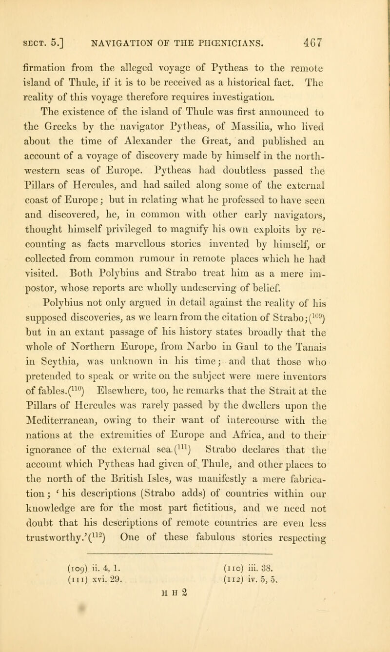 firmation from the alleged voyage of Pytheas to the remote island of Thule, if it is to be received as a historical fact. The reality of this voyage therefore requires investigation. The existence of the island of Thule was first announced to the Greeks by the navigator Pytheas, of Massilia, who lived about the time of Alexander the Great, and published an account of a voyage of discovery made by himself in the north- western seas of Europe. Pytheas had doubtless passed the Pillars of Hercules, and had sailed along some of the external coast of Europe; but in relating what he professed to have seen and discovered, he, in common with other early navigators, thought himself privileged to magnify his own exploits by re- counting as facts marvellous stories invented by himself, or collected from common rumour in remote places which he had visited. Both Polybius and Strabo treat him as a mere im- postor, whose reports are wholly undeserving of belief. Polybius not only argued in detail against the reality of his supposed discoveries, as we learn from the citation of Strabo; (1IJ9) but in an extant passage of his history states broadly that the whole of Northern Europe, from Narbo in Gaul to the Tanais in Scythia, was unknown in his time; and that those who pretended to speak or write on the subject were mere inventors of fables. (no) Elsewhere, too, he remarks that the Strait at the Pillars of Hercules was rarely passed by the dwellers upon the Mediterranean, owing to their want of intercourse with the nations at the extremities of Europe and Africa, and to their ignorance of the external sea.(m) Strabo declares that the account which Pytheas had given of Thule, and other places to the north of the British Isles, was manifestly a mere fabrica- tion ; ' his descriptions (Strabo adds) of countries within our knowledge are for the most part fictitious, and we need not doubt that his descriptions of remote countries are even less trustworthy/(112) One of these fabulous stories respecting (109) ii. 4, 1. (no) iii. 38. (in) xvi. 29. (n-) iv. 5, 5. H H 2