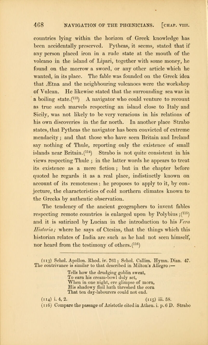 countries lying within the horizon of Greek knowledge has been accidentally preserved. Pytheas, it seems, stated that if any person placed iron in a rude state at the mouth of the volcano in the island of Lipari, together with some money, he found on the morrow a sword, or any other article which he wanted, in its place. The fable was founded on the Greek idea that iEtna and the neighbouring volcanoes were the workshop of Vulcan. He likewise stated that the surrounding sea was in a boiling state. (113) A navigator who could venture to recount as true such marvels respecting an island close to Italy and Sicily, was not likely to be very veracious in his relations of his own discoveries in the far north. In another place Strabo states, that Pytheas the navigator has been convicted of extreme mendacity; and that those who have seen Britain and Ireland say nothing of Thule, reporting only the existence of small islands near Britain.(1U) Strabo is not quite consistent in his views respecting Thule ; in the latter words he appears to treat its existence as a mere fiction; but in the chapter before quoted he regards it as a real place, indistinctly known on account of its remoteness: he proposes to apply to it, by con- jecture, the characteristics of cold northern climates known to the Greeks by authentic observation. The tendency of the ancient geographers to invent fables respecting remote countries is enlarged upon by Polybius; (115) and it is satirized by Lucian in the introduction to his Vera Historia; where he says of Ctesias, that the things which this historian relates of India are such as he had not seen himself, nor heard from the testimony of others. (116) (113) Schol. Apollon. Khod. iv. 761; Schol. Callim. Hymn. Dian. 47. The contrivance is similar to that described in Milton's Allegro :— Tells how the drudging goblin sweat, To earn his cream-bowl duly set, When in one night, ere glimpse of morn, His shadowy flail hath threshed the corn That ten day-labourers could not end. (114) i. 4, 2. (115) iii. 58. (116) Compare the passage of Aristotle cited in Athen. i. p. 6 D. Strabo