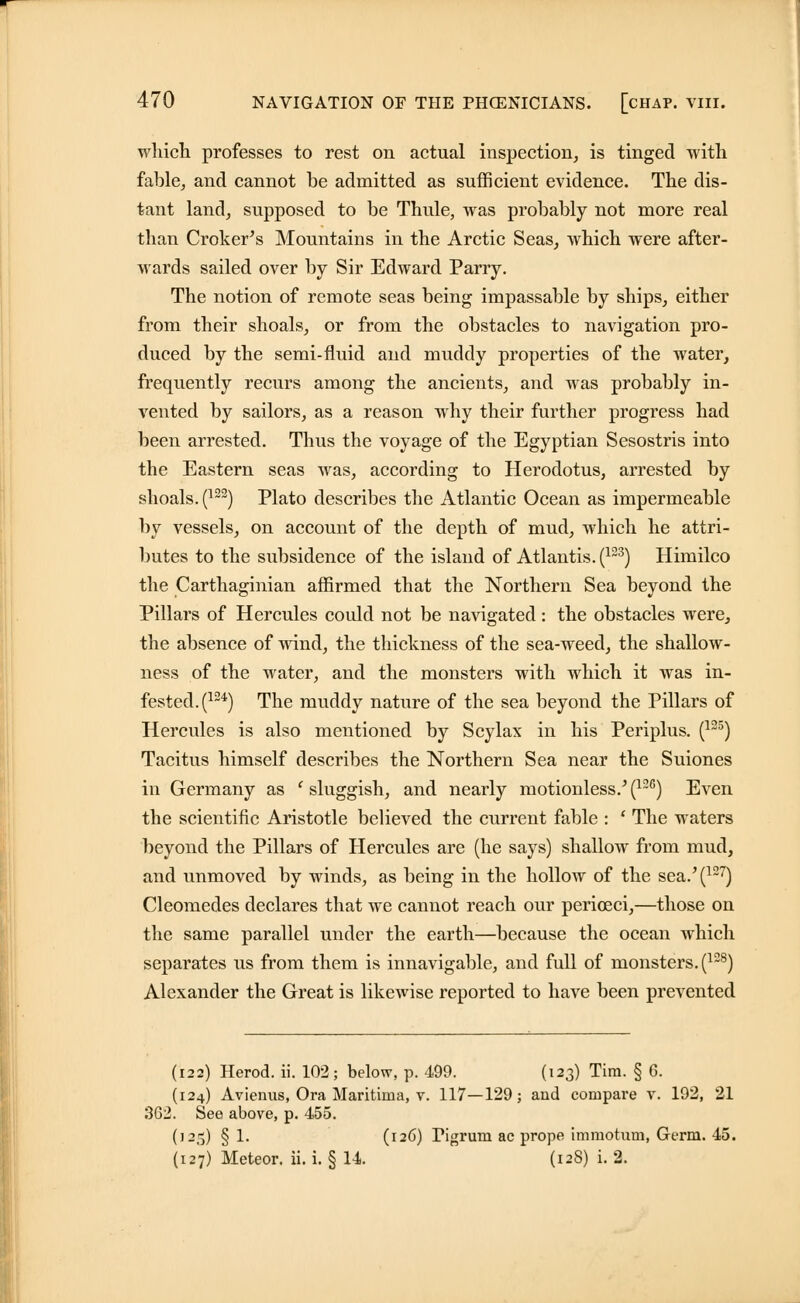 which professes to rest on actual inspection, is tinged with fable, and cannot be admitted as sufficient evidence. The dis- tant land, supposed to be Thule, was probably not more real than Croker's Mountains in the Arctic Seas, which were after- wards sailed over by Sir Edward Parry. The notion of remote seas being impassable by ships, either from their shoals, or from the obstacles to navigation pro- duced by the semi-fluid and muddy properties of the water, frequently recurs among the ancients, and was probably in- vented by sailors, as a reason why their further progress had been arrested. Thus the voyage of the Egyptian Sesostris into the Eastern seas was, according to Herodotus, arrested by shoals. (122) Plato describes the Atlantic Ocean as impermeable by vessels, on account of the depth of mud, which he attri- butes to the subsidence of the island of Atlantis. (123) Himilco the Carthaginian affirmed that the Northern Sea beyond the Pillars of Hercules could not be navigated: the obstacles were, the absence of wind, the thickness of the sea-weed, the shallow- ness of the water, and the monsters with which it was in- fested.^24) The muddy nature of the sea beyond the Pillars of Hercules is also mentioned by Scylax in his Periplus. (125) Tacitus himself describes the Northern Sea near the Suiones in Germany as c sluggish, and nearly motionless/(126) Even the scientific Aristotle believed the current fable : ' The waters beyond the Pillars of Hercules are (he says) shallow from mud, and unmoved by winds, as being in the hollow of the sea.'(127) Cleomedes declares that we cannot reach our perioeci,—those on the same parallel under the earth—because the ocean which separates us from them is innavigable, and full of monsters. (128) Alexander the Great is likewise reported to have been prevented (122) Herod, ii. 102; below, p. 499. (123) Tim. § 6. (124) Avienus, Ora Maritima, v. 117—129; and compare v. 192, 21 362. See above, p. 455. (12,-5) § 1« (I26) Tigrum ac prope imraotum, Germ. 45.