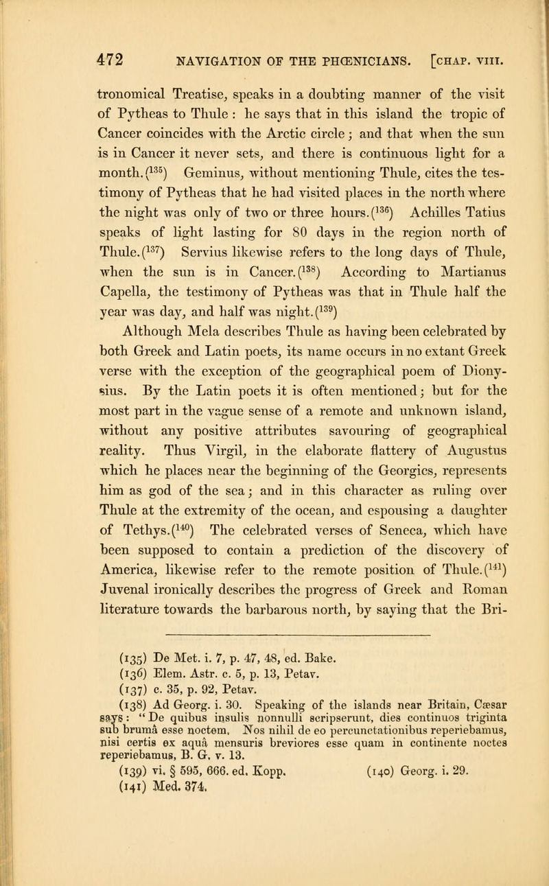 tronomical Treatise, speaks in a doubting manner of the visit of Pytheas to Thule : he says that in this island the tropic of Cancer coincides with the Arctic circle; and that when the sun is in Cancer it never sets, and there is continuous light for a month. (135) Geminus, without mentioning Thule, cites the tes- timony of Pytheas that he had visited places in the north where the night was only of two or three hours. (136) Achilles Tatius speaks of light lasting for 80 days in the region north of Thule. (137) Servius likewise refers to the long days of Thule, when the sun is in Cancer. (138) According to Martianus Capella, the testimony of Pytheas was that in Thule half the year was day, and half was night. (139) Although Mela describes Thule as having been celebrated by both Greek and Latin poets, its name occurs in no extant Greek verse with the exception of the geographical poem of Diony- sius. By the Latin poets it is often mentioned; but for the most part in the vague sense of a remote and unknown island, without any positive attributes savouring of geographical reality. Thus Virgil, in the elaborate flattery of Augustus which he places near the beginning of the Georgics, represents him as god of the sea; and in this character as ruling over Thule at the extremity of the ocean, and espousing a daughter of Tethys.(140) The celebrated verses of Seneca, which have been supposed to contain a prediction of the discovery of America, likewise refer to the remote position of Thule. (141) Juvenal ironically describes the progress of Greek and Roman literature towards the barbarous north, by saying that the Bri- (135) De Met. i. 7, p. 47, 48, ed. Bake. (136) Elem. Astr. c. 5, p. 13, Petav. (137) c. 35, p. 92, Petav. (138) Ad Georg. i. 30. Speaking of the islands near Britain, Caesar says: De quibus insulis nonnulli acripserunt, dies continuos triginta sub bruma esse noctem, Nos nihil de eo percunctationibus reperiebamus, nisi certis ex aqua mensuris breviores esse quam in continente noctes reperiebamus, B. G, v. 13. (139) vi. § 595, 666. ed. Kopp. (140) Georg. i. 29. (141) Med. 374.