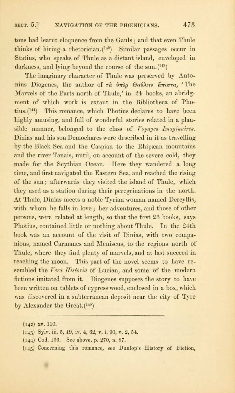 tons had learnt eloquence from the Gauls; and that even Thule thinks of hiring a rhetorician. (142) Similar passages occur in Statius, who speaks of Thule as a distant island, enveloped in darkness, and lying beyond the course of the sun. (u3) The imaginary character of Thule was preserved by Anto- nius Diogenes, the author of to. v^ip GouAtjv airicrTa, ' The Marvels of the Parts north of Thule/ in 24 books, an abridg- ment of which work is extant in the Bibliotheca of Pho- tius. (144) This romance, which Photius declares to have been highly amusing, and full of wonderful stories related in a plau- sible manner, belonged to the class of Voyages Imaginaires. Dinias and his son Demochares were described in it as travelling by the Black Sea and the Caspian to the Rhipsean mountains and the river Tanais, until, on account of the severe cold, they made for the Scythian Ocean. Here they wandered a long time, and first navigated the Eastern Sea, and reached the rising of the sun; afterwards they visited the island of Thule, which they used as a station during their peregrinations in the north. At Thule, Dinias meets a noble Tyrian woman named Dercyllis, with whom he falls in love ; her adventures, and those of other persons, were related at length, so that the first 23 books, says Photius, contained little or nothing about Thule. In the 24th book was an account of the visit of Dinias, with two compa- nions, named Carmanes and Meniscus, to the regions north of Thule, where they find plenty of marvels, and at last succeed in reaching the moon. This part of the novel seems to have re- sembled the Vera Historia of Lucian, and some of the modern fictions imitated from it. Diogenes supposes the story to have been written on tablets of cypress wood, enclosed in a box, which was discovered in a subterranean deposit near the city of Tyre by Alexander the Great. (145) (142) xv. 110. (143) Sylv. iii. 5, 19, iv. 4, 62, v. i. 90, v. 2, 54. (144) Cod. 166. See above, p. 270, n. 87. (145) Concerning this romance, see Dunlop's History of Fiction,