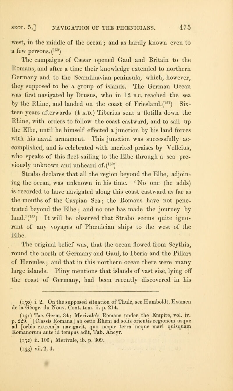 west, in the middle of the ocean; and as hardly known even to a few persons. (15°) The campaigns of Csesar opened Gaul and Britain to the Romans, and after a time their knowledge extended to northern Germany and to the Scandinavian peninsula, which, however, they supposed to be a group of islands. The German Ocean was first navigated by Drusus, who in 12 B.C. reached the sea by the Rhine, and landed on the coast of Eriesland.(151) Six- teen years afterwards (4 a.d.) Tiberius sent a flotilla down the Rhine, with orders to follow the coast eastward, and to sail up the Elbe, until he himself effected a junction by his land forces with his naval armament. This junction was successfully ac- complished, and is celebrated with merited praises by Velleius, who speaks of this fleet sailing to the Elbe through a sea pre- viously unknown and unheard of. (152) Strabo declares that all the region beyond the Elbe, adjoin- ing the ocean, was unknown in his time. ' No one (he adds) is recorded to have navigated along this coast eastward as far as the mouths of the Caspian Sea; the Romans have not pene- trated beyond the Elbe; and no one has made the journey by land.'(153) It will be observed that Strabo seems quite igno- rant of any voyages of Phoenician ships to the west of the Elbe. The original belief was, that the ocean flowed from Scythia, round the north of Germany and Gaul, to Iberia and the Pillars of Hercules; and that in this northern ocean there were many large islands. Pliny mentions that islands of vast size, lying off the coast of Germany, had been recently discovered in his (150) i. 2. On the supposed situation of Tkule, see Humboldt, Examen de la Geogr. du Nouv. Cont. torn. ii. p. 214. (151) Tac. Germ. 34; Merivale's Romans under the Empire, vol. iv. p. 229. [Classis Romana] ab ostio Rheni ad solis orientis regionem usque ad [orbis extrem]a navigavit, quo neque terra neque mari quisquam Romanorum ante id tempus adit, Tab. Ancyr. (152) ii. 106 ; Merivale, ib. p. 309. (153) vii.2, 4.