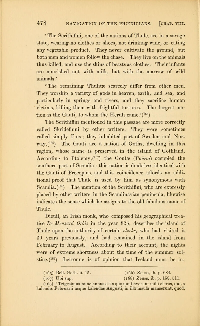 ' The Scrithifini, one of the nations of Thule, are in a savage state, wearing no clothes or shoes, not drinking wine, or eating any vegetable product. They never cultivate the ground, but both men and women follow the chase. They live on the animals thus killed, and use the skins of beasts as clothes. Their infants are nourished not with milk, but with the marrow of wild animals.' 'The remaining Thulitse scarcely differ from other men. They worship a variety of gods in heaven, earth, and sea, and particularly in springs and rivers, and they sacrifice human victims, killing them with frightful tortures. The largest na- tion is the Gauti, to whom the Heruli came.'(165) The Scrithifini mentioned in this passage are more correctly called Skridefinni by other writers. They were sometimes called simply Fins; they inhabited part of Sweden and Nor- way.^66) The Gauti are a nation of Goths, dwelling in this region, whose name is preserved in the island of Gothland. According to Ptolemy,(167) the Goutse (FovTai) occupied the southern part of Scandia : this nation is doubtless identical with the Gauti of Procopius, and this coincidence affords an addi- tional proof that Thule is used by him as synonymous with Scandia. (168) The mention of the Scrithifini, who are expressly placed by other writers in the Scandinavian peninsula, likewise indicates the sense which he assigns to the old fabulous name of Thule. Dicuil, an Irish monk, who composed his geographical trea- tise De Mensurd Orbis in the, year 825, describes the island of Thule upon the authority of certain clerks, who had visited it 30 years previously, and had remained in the island from February to August. According to their account, the nights were of extreme shortness about the time of the summer sol- stice.^69) Letronne is of opinion that Iceland must be in- (165) Bell. Goth. ii. 15. (166) Zeuss, ib. p. 684. (167) Ubi sup. (168) Zeuss, ib. p. 158, 511. (169) ' Trigesimus nunc annus est a quo nuntiaverunt rnihi clerici, qui, a kalendis Februarii usque kalendas Augusti, in illS, insula manserunt, quod,
