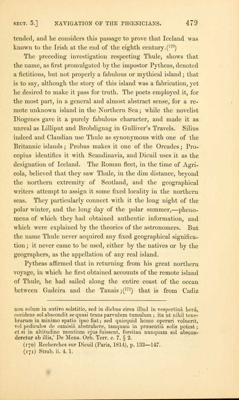 tended, and he considers this passage to prove that Iceland was known to the Irish at the end of the eighth century. (l7°) The preceding investigation respecting Thule, shows that the name, as first promulgated by the impostor Pytheas, denoted a fictitious, hut not properly a fabulous or mythical island; that is to say, although the story of this island was a fabrication, yet he desired to make it pass for truth. The poets employed it, for the most part, in a general and almost abstract sense, for a re- mote unknown island in the Northern Sea; while the novelist Diogenes gave it a purely fabulous character, and made it as unreal as Lilliput and Brobdignag in Gulliver's Travels. Silius indeed and Claudian use Thule as synonymous with one of the Britannic islands; Probus makes it one of the Orcades; Pro- copius identifies it with Scandinavia, and Dicuil uses it as the designation of Iceland. The Roman fleet, in the time of Agri- cola, believed that they saw Thule, in the dim distance, beyond the northern extremity of Scotland, and the geographical writers attempt to assign it some fixed locality in the northern seas. They particularly connect with it the long night of the polar winter, and the long day of the polar summer,—pheno- mena of which they had obtained authentic information, and which were explained by the theories of the astronomers. But the name Thule never acquired any fixed geographical significa- tion ; it never came to be used, either by the natives or by the geographers, as the appellation of any real island. Pytheas affirmed that in returning from his great northern voyage, in which he first obtained accounts of the remote island of Thule, he had sailed along the entire coast of the ocean between Gadeira and the Tanais ;(171) that is from Cadiz non solum in Eestivo solstitio, sed in diebus circa illud in vespertina hora, occidens solabscondit se quasi trans parvulum tumulum ; ita ut nihil tene- brarum in minimo spatio ipso fiat; sed quicquid homo operari voluerit, vel pediculos de camisia abstrahere, tanquam in prsesentia, solis potest; et si in altitudine montium ejus fuissent, forsitan nunquam sol abscon- deretur ab illis,' De Mens. Orb. Terr. c. 7, § 2. (170) Eecherches sur Dicuil (Paris, 1814), p. 133—147.