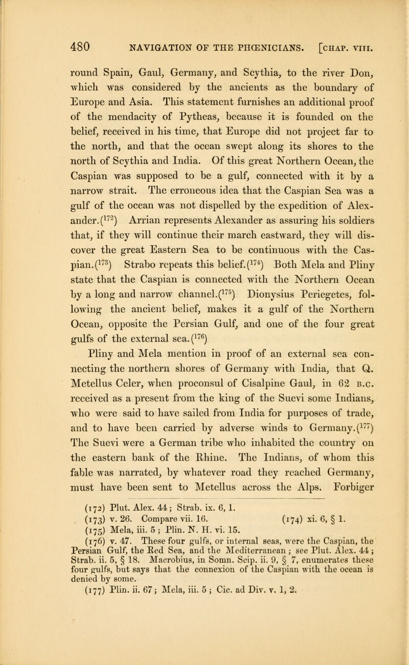 round Spain, Gaul, Germany, and Scythia, to the river Don, which was considered by the ancients as the boundary of Europe and Asia. This statement furnishes an additional proof of the mendacity of Pytheas, because it is founded on the belief, received in his time, that Europe did not project far to the north, and that the ocean swept along its shores to the north of Scythia and India. Of this great Northern Ocean, the Caspian was supposed to be a gulf, connected with it by a narrow strait. The erroneous idea that the Caspian Sea was a gulf of the ocean was not dispelled by the expedition of Alex- ander^172) Arrian represents Alexander as assuring his soldiers that, if they will continue their march eastward, they will dis- cover the great Eastern Sea to be continuous with the Cas- pian^173) Strabo repeats this belief. (174) Both Mela and Pliny state that the Caspian is connected with the Northern Ocean by a long and narrow channel.(175) Dionysius Periegetes, fol- lowing the ancient belief, makes it a gulf of the Northern Ocean, opposite the Persian Gulf, and one of the four great gulfs of the external sea.(176) Pliny and Mela mention in proof of an external sea con- necting the northern shores of Germany with India, that Q,. Metellus Celer, when proconsul of Cisalpine Gaul, in 62 b.c. received as a present from the king of the Suevi some Indians, who were said to have sailed from India for purposes of trade, and to have been carried by adverse winds to Germany. (177) The Suevi were a German tribe who inhabited the country on the eastern bank of the Rhine. The Indians, of whom this fable was narrated, by whatever road they reached Germany, must have been sent to Metellus across the Alps. Forbiger (172) Plut. Alex. 44; Strab. ix. 6,1. (173) v. 26. Compare vii. 16. (174) xi. 6, § 1. (175) Mela, iii. 5 ; Plin. N. H. vi. 15. (176) v. 47. These four gulfs, or internal seas, were the Caspian, the Persian Gulf, the Ked Sea, and the Mediterranean ; see Plut. Alex. 44 ; Strab. ii. 5, § 18. Macrobius, in Somn. Scip. ii. 9, § 7, enumerates these four gulfs, but says that the connexion of the Caspian with the ocean is denied by some. (177) Plin. ii. 67; Mela, iii. 5 ; Cic. ad Div. v. 1, 2.