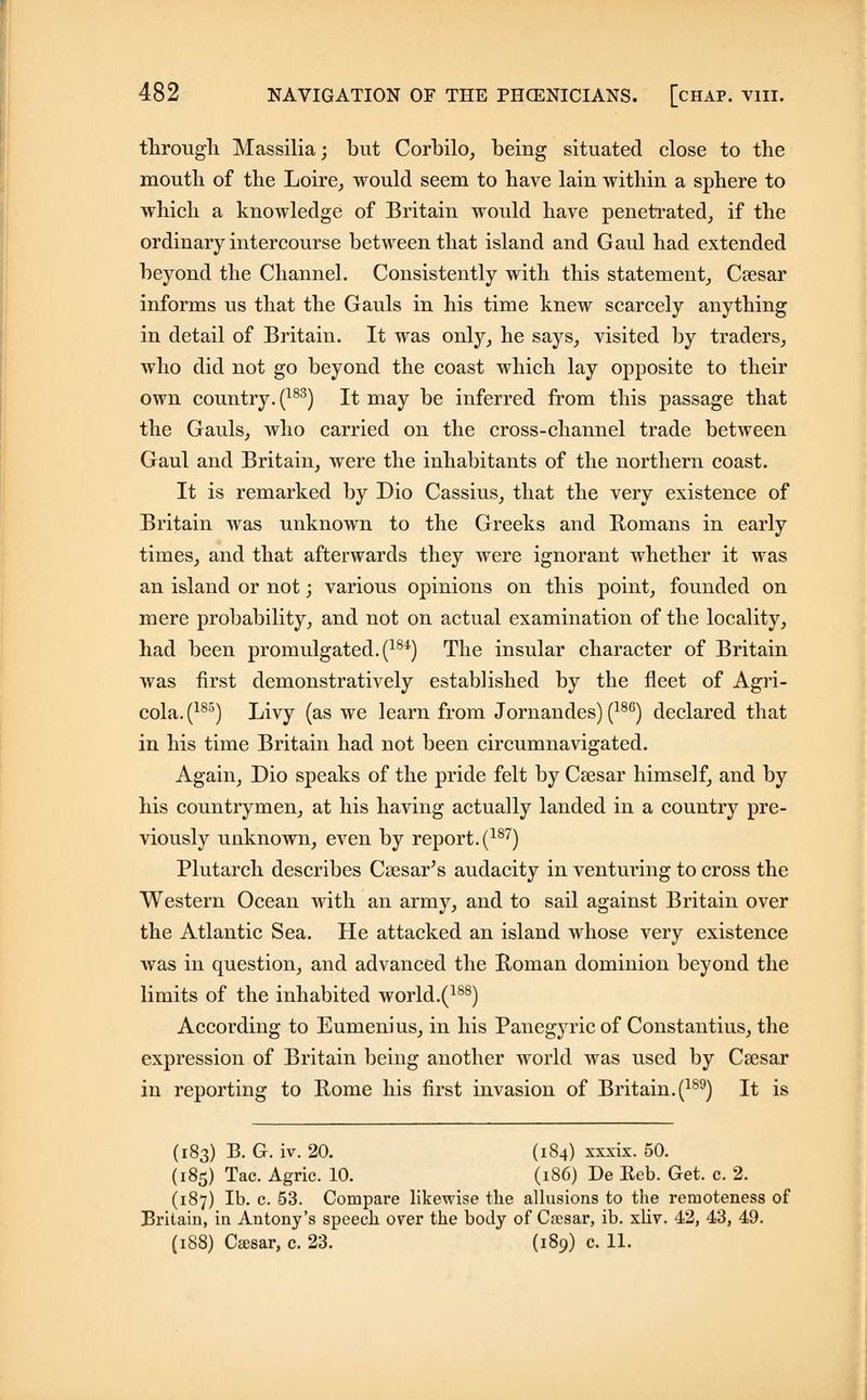 through Massilia; but Corbilo, being situated close to the mouth of the Loire, would seem to have lain within a sphere to which a knowledge of Britain would have penetrated, if the ordinary intercourse between that island and Gaul had extended beyond the Channel. Consistently with this statement, Csesar informs us that the Gauls in his time knew scarcely anything in detail of Britain. It was only, he says, visited by traders, who did not go beyond the coast which lay opposite to their own country. (183) It may be inferred from this passage that the Gauls, who carried on the cross-channel trade between Gaul and Britain, were the inhabitants of the northern coast. It is remarked by Dio Cassius, that the very existence of Britain was unknown to the Greeks and Romans in early times, and that afterwards they were ignorant whether it was an island or not; various opinions on this point, founded on mere probability, and not on actual examination of the locality, had been promulgated. (184) The insular character of Britain was first demonstratively established by the fleet of Agri- cola^185) Livy (as we learn from Jornandes) (186) declared that in his time Britain had not been circumnavigated. Again, Dio speaks of the pride felt by Caesar himself, and by his countrymen, at his having actually landed in a country pre- viously unknown, even by report.(187) Plutarch describes Caesar's audacity in venturing to cross the Western Ocean with an army, and to sail against Britain over the Atlantic Sea. He attacked an island whose very existence was in question, and advanced the Roman dominion beyond the limits of the inhabited world.(188) According to Eumenius, in his Panegyric of Constantius, the expression of Britain being another world was used by Csesar in reporting to Rome his first invasion of Britain.(189) It is (183) B. G. iv. 20. (1S4) xxxix. 50. (185) Tac. Agric. 10. (186) De Eeb. Get. c. 2. (187) lb. c. 53. Compare likewise the allusions to the remoteness of Britain, in Antony's speech over the body of Caesar, ib. xliv. 42, 43, 49.