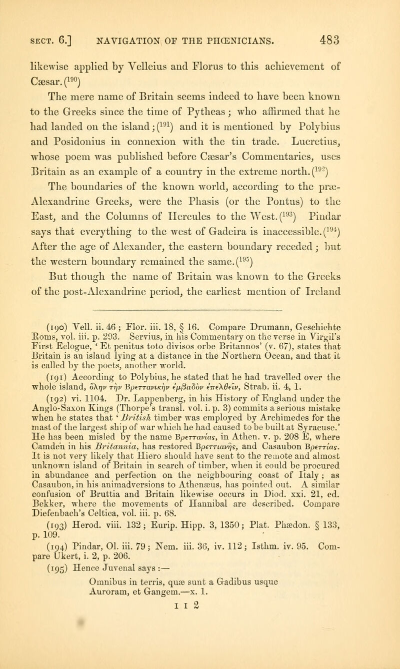 likewise applied by Velleius and Floras to this achievement of Ca3sar.(190) The mere name of Britain seems indeed to have been known to the Greeks since the time of Pytheas; who affirmed that he had landed on the island; (191) and it is mentioned by Polybius and Posidonius in connexion with the tin trade. Lucretius, whose poem was published before Csesar's Commentaries, uses Britain as an example of a country in the extreme north. (192) The boundaries of the known world, according to the prse- Alexandrine Greeks, were the Phasis (or the Pontus) to the East, and the Columns of Hercules to the West. (193) Pindar says that everything to the west of Gadeira is inaccessible. (m) After the age of Alexander, the eastern boundary receded ; but the western boundary remained the same.(195) But though the name of Britain was known to the Greeks of the post-Alexandrine period, the earliest mention of Ireland (190) Veil. ii. 46 ; Plor. iii. 18, § 16. Compare Drumann, Geschichte Horns, vol. iii. p. 293. Servius, in his Commentary on the verse in Virgil's First Eclogue, ' Et penitus toto divisos orbe Britannos' (v. 67), states that Britain is an island lying at a distance in the Northern Ocean, and that it is called by the poets, another world. (191) According to Polybius, he stated that he had travelled over the whole island, okrjv ttjv BpeTTaviKrjv ep.fta86v eneXdelv, Strab. ii. 4, 1. (192) vi. 1104. Dr. Lappenberg, in his History of England under the Anglo-Saxon Kings (Thorpe's transl. vol. i. p. 3) commits a serious mistake when he states that ' British timber was employed by Archimedes for the mast of the largest ship of war which he had caused to be built at Syracuse.' He has been misled by the name Bperravlas, in Athen. v. p. 208 E, where Camden in his Britannia, has restored Bperriavrjs, and Casaubon Bperrias. It is not very likely that Hiero should have sent to the remote and almost unknown island of Britain in search of timber, when it could be procured in abundance and perfection on the neighbouring coast of Italy; as Casaubon, in his animadversions to Athenseus, has pointed out. A similar confusion of Bruttia and Britain likewise occurs in Diod. xxi. 21, ed. Bekker, where the movements of Hannibal are described. Compare Diefenbach's Celtica, vol. iii. p. 68. (193) Herod, viii. 132; Eurip. Hipp. 3, 1350; Plat. Phsedon. § 133, p. 109. (194) Pindar, 01. iii. 79 ; Nem. iii. 36, iv. 112; Isthm. iv. 95. Com- pare Dkert, i. 2, p. 206. (195) Hence Juvenal says :— Omnibus in terris, quae sunt a Gadibus usque Auroram, et Gangem.—x. 1. 1 1 2