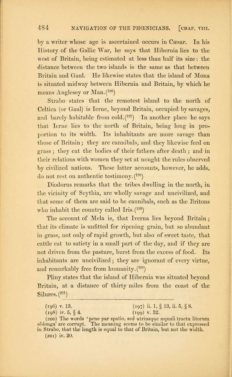 by a writer whose age is ascertained occurs in Caesar. In his History of the Gallic War, he says that Hibernia lies to the west of Britain, being estimated at less than half its size: the distance between the two islands is the same as that between Britain and Gaul. He likewise states that the island of Mona is situated midway between Hibernia and Britain, by which he means Anglesey or Man.(19C) Strabo states that the remotest island to the north of Celtica (or Gaul) is Ierne, beyond Britain, occupied by savages, and barely habitable from cold.(197) In another place he says that Ierne lies to the north of Britain, being long in pro- portion to its width. Its inhabitants are more savage than those of Britain; they are cannibals, and they likewise feed on grass ; they eat the bodies of their fathers after death ; and in their relations with women they set at nought the rules observed by civilized nations. These latter accounts, however, he adds, do not rest on authentic testimony. (198) Diodorus remarks that the tribes dwelling in the north, in the vicinity of Scythia, are wholly savage and uncivilized, and that some of them are said to be cannibals, such as the Britons who inhabit the country called Iris.(199) The account of Mela is, that Iverna lies beyond Britain ; that its climate is unfitted for ripening grain, but so abundant in grass, not only of rapid growth, but also of sweet taste, that cattle eat to satiety in a small part of the day, and if they are not driven from the pasture, burst from the excess of food. Its inhabitants are uncivilized; they are ignorant of every virtue, and remarkably free from humanity. (20°) Pliny states that the island of Hibernia was situated beyond Britain, at a distance of thirty miles from the coast of the Silures.(201) (196) v. 13. (197) ii. 1, § 13, ii. 5, § 8. (198) W. 5, § 4. (199) v. 32. (200) The words ' pene par spatio, sed utriusque sequali tractu litorum oblonga' are corrupt. The meaning seems to be similar to that expressed in Strabo, that the length is equal to that of Britain, but not the width. (201) iv. 30.