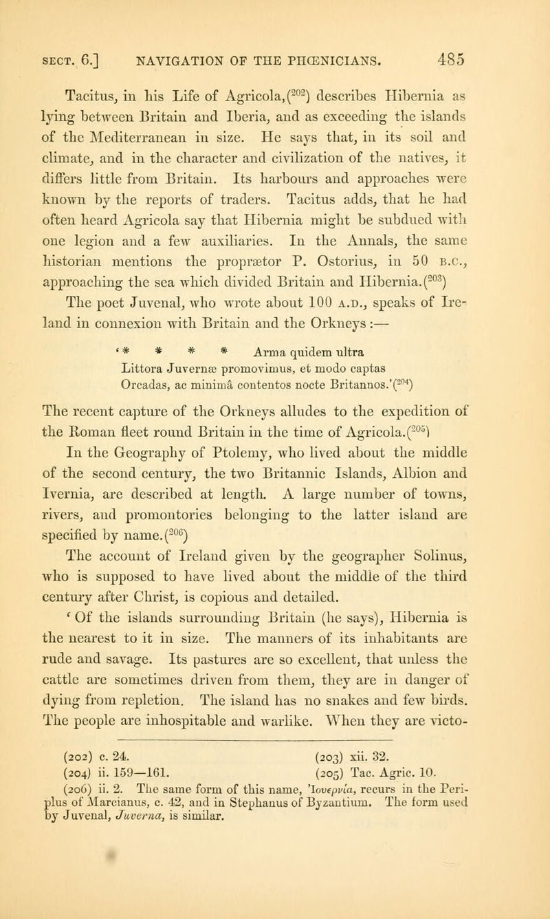 Tacitus, in his Life of Agricola, (202) describes Hibernia as lying between Britain and Iberia, and as exceeding the islands of the Mediterranean in size. He says that, in its soil and climate, and in the character and civilization of the natives, it differs little from Britain. Its harbours and approaches were known by the reports of traders. Tacitus adds, that he had often heard Agricola say that Hibernia might be subdued with one legion and a few auxiliaries. In the Annals, the same historian mentions the propraetor P. Ostorius, in 50 B.C., approaching the sea which divided Britain and Hibernia. (203) The poet Juvenal, who wrote about 100 a.d., speaks of Ire- land in connexion with Britain and the Orkneys :— ' * * * * Arma quidem ultra Littora Juverna? promovimus, et modo captas Orcadas, ac minimi! contentos nocte Britannos.'(204) The recent capture of the Orkneys alludes to the expedition of the Roman fleet round Britain in the time of Agricola.(20'°) In the Geography of Ptolemy, who lived about the middle of the second century, the two Britannic Islands, Albion and Ivernia, are described at length. A large number of towns, rivers, and promontories belonging to the latter island are specified by name.(206) The account of Ireland given by the geographer Solinus, who is supposed to have lived about the middie of the third century after Christ, is copious and detailed. 1 Of the islands surrounding Britain (he says), Hibernia is the nearest to it in size. The manners of its inhabitants are rude and savage. Its pastures are so excellent, that unless the cattle are sometimes driven from them, they are in danger of dying from repletion. The island has no snakes and few birds. The people are inhospitable and warlike. When they are victo- (202) c. 24. (203) xii. 32. (204) ii. 159—161. (205) Tac. Agric. 10. (206) ii. 2. The same form of this name, 'lovepvla, recurs in the Peri- plus of Marcianus, c. 42, and in Stephanus of Byzantium. The form used by Juvenal, Juverna, is similar.