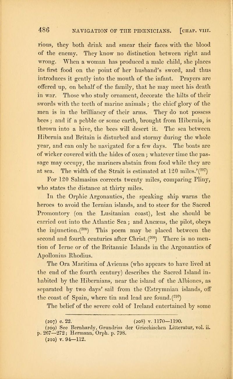 rious, they both drink and smear their faces with the blood of the enemy. They know no distinction between right and wrong. When a woman has produced a male child, she places its first food on the point of her husband's sword, and thus introduces it gently into the mouth of the infant. Prayers are offered up, on behalf of the family, that he may meet his death in war. Those who study ornament, decorate the hilts of their swords with the teeth of marine animals ; the chief glory of the men is in the brilliancy of their arms. They do not possess bees; and if a pebble or some earth, brought from Hibernia, is thrown into a hive, the bees will desert it. The sea between Hibernia and Britain is disturbed and stormy during the whole year, and can only be navigated for a few days. The boats are of wicker covered with the hides of oxen; whatever time the pas- sage may occupy, the mariners abstain from food while they are at sea. The width of the Strait is estimated at 120 miles.'(207) For 120 Salmasius corrects twenty miles, comparing Pliny, who states the distance at thirty miles. In the Orphic Argonautics, the speaking ship warns the heroes to avoid the Iernian islands, and to steer for the Sacred Promontory (on the Lusitanian coast), lest she should be carried out into the Atlantic Sea ; and Ancaeus, the pilot, obeys the inj unction. (208) This poem may be placed between the second and fourth centuries after Christ. (209) There is no men- tion of Ierne or of the Britannic Islands in the Argonautics of Apollonius Rhodius. The Ora Maritima of Avienus (who appears to have lived at the end of the fourth century) describes the Sacred Island in- habited by the Hibernians, near the island of the Albiones, as separated by two days' sail from the (Estrymnian islands, off the coast of Spain, where tin and lead are found.(210) The belief of the severe cold of Ireland entertained by some (207) c. 22. (208) v. 1170—1190. (209) See Bernbardy, Grundriss der Griechiselieu Litteratur, vol. ii. p. 267—272; Hermann, Orpb. p. 798. (210) v. 94—112.