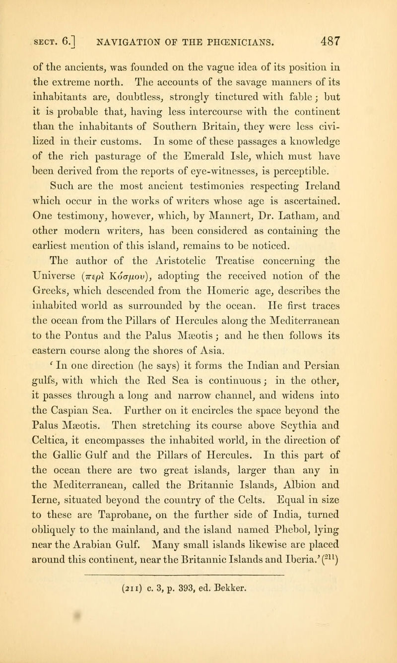 of the ancients, was founded on the vague idea of its position in the extreme north. The accounts of the savage manners of its inhabitants are, doubtless, strongly tinctured with fable; but it is probable that, having less intercourse with the continent than the inhabitants of Southern Britain, they were less civi- lized in their customs. In some of these passages a knowledge of the rich pasturage of the Emerald Isle, which must have been derived from the reports of eye-witnesses, is perceptible. Such are the most ancient testimonies respecting Ireland which occur in the works of writers whose age is ascertained. One testimony, however, which, by Mannert, Dr. Latham, and other modern writers, has been considered as containing the earliest mention of this island, remains to be noticed. The author of the Aristotelic Treatise concerning the Universe (ire pi Koapov), adopting the received notion of the Greeks, which descended from the Homeric age, describes the inhabited world as surrounded by the ocean. He first traces the ocean from the Pillars of Hercules along the Mediterranean to the Pontus and the Palus Mseotis; and he then follows its eastern course along the shores of Asia. 'In one direction (he says) it forms the Indian and Persian gulfs, with which the Red Sea is continuous; in the other, it passes through a long and narrow channel, and widens into the Caspian Sea. Further on it encircles the space beyond the Palus Mseotis. Then stretching its course above Scythia and Celtica, it encompasses the inhabited world, in the direction of the Gallic Gulf and the Pillars of Hercules. In this part of the ocean there are two great islands, larger than any in the Mediterranean, called the Britannic Islands, Albion and Ierne, situated beyond the country of the Celts. Equal in size to these are Taprobane, on the further side of India, turned obliquely to the mainland, and the island named Phebol, lying near the Arabian Gulf. Many small islands likewise are placed around this continent, near the Britannic Islands and Iberia.' (211) (211) c. 3, p. 393, ed. Bekker.