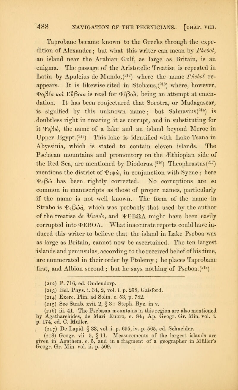 Taprobane became known to the Greeks through the expe- dition of Alexander; but what this writer can mean by Phebol, an island near the Arabian Gulf, as large as Britain, is an enigma. The passage of the Aristotelic Treatise is repeated in Latin by Apuleius de Mundo,(212) where the name Phebol re- appears. It is likewise cited in Stobseus,(213) where, however, Qofiea koi Ew/3ota is read for $>ifio\, being an attempt at emen- dation. It has been conjectured that Socotra, or Madagascar, is signified by this unknown name; but Salmasius(214) is doubtless right in treating it as corrupt, and in substituting for it ¥£j3w, the name of a lake and an island beyond Meroe in Upper Egypt. (215) This lake is identified with Lake Tsana in Abyssinia, which is stated to contain eleven islands. The Psebsean mountains and promontory on the ^Ethiopian side of the Red Sea, are mentioned by Diodorus. (21G) Theophrastus(217) mentions the district of ^Ps^w, in conjunction with Syene ; here 'Vafiu) has been rightly corrected. No corruptions are so common in manuscripts as those of proper names, particularly if the name is not well known. The form of the name in Strabo is ^p£j3wa, which was probably that used by the author of the treatise de Munch, and ^EBQA might have been easily corrupted into <J>EBOA. What inaccurate reports could have in- duced this writer to believe that the island in Lake Pseboa was as large as Britain, cannot now be ascertained. The ten largest islands and peninsulas, according to the received belief of his time, are enumerated in their order by Ptolemy; he places Taprobane first, and Albion second ; but he says nothing of Pseboa. (218) (212) P. 716, ed. Oudendorp. (213) Eel. Phys. i. 34, 2, vol. i. p. 258, Gaisford. (214) Exerc. Plin. ad Solin. c. 53, p. 782. (215) See Strab. xvii. 2, § 3 : Steph. Byz. in v. (216) iii. 41. The Psebsean mountains in this region are also mentioned by Agatharchides, de Mari Bubi'O, c. 84; Ap. Geogr. Gr. Min. vol. i. p. 174, ed. C. Miiller. (217) De Lapid. § 33, vol. i. p. 695, iv. p. 565, ed. Schneider. (218) Geogr. vii. 5, § 11. Measurements of the largest islands are given in Agathem. c. 5, and in a fragment of a geographer in Miiller's Geogr. Gr. Min. vol. ii. p. 509.