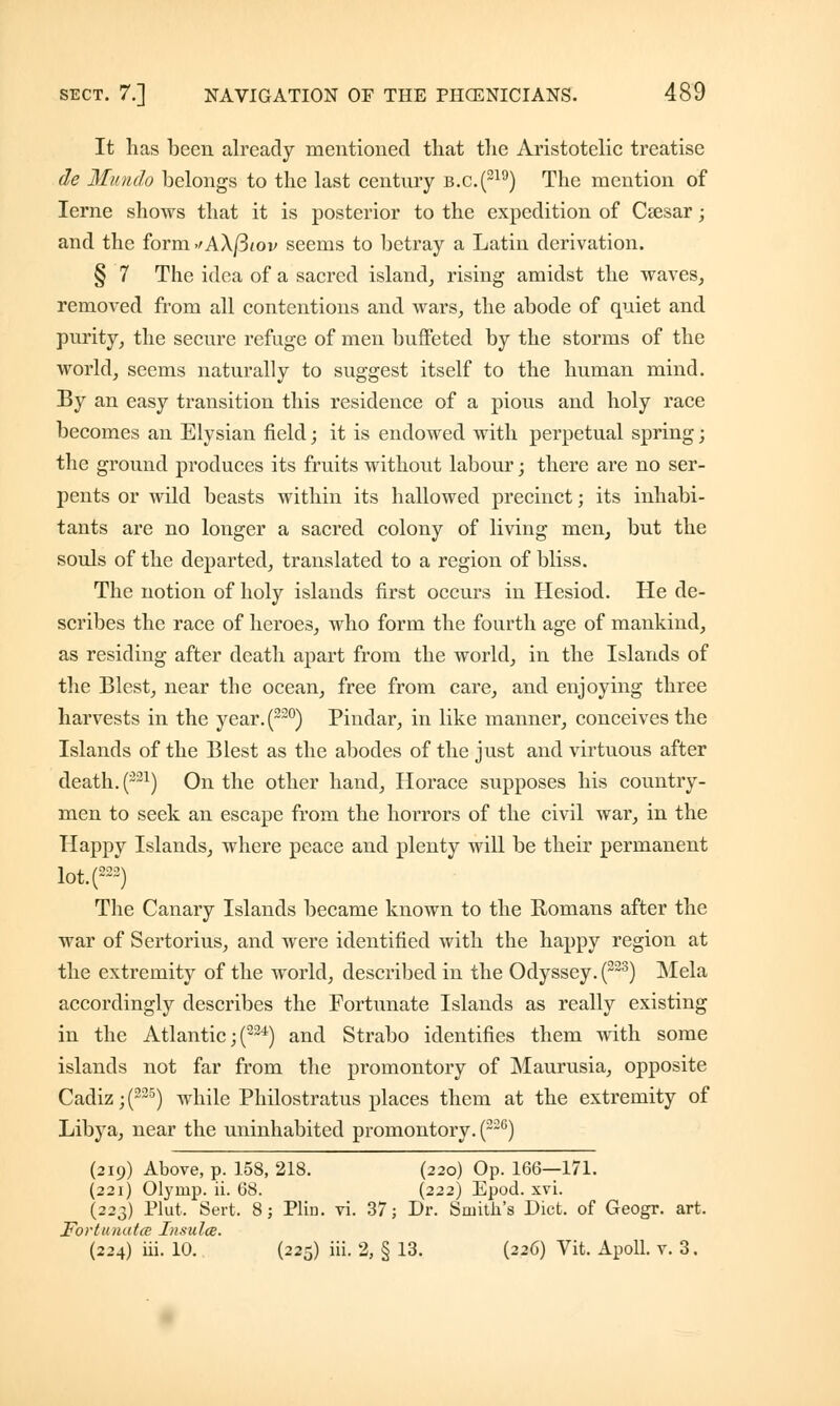It has been already mentioned that the Aristotelic treatise de Munch belongs to the last centnry b.c.(219) The mention of Ierne shows that it is posterior to the expedition of Csesar; and the form>/AX/3tov seems to betray a Latin derivation. § 7 The idea of a sacred island, rising amidst the waves, removed from all contentions and wars, the abode of quiet and purity, the secure refuge of men buffeted by the storms of the world, seems naturally to suggest itself to the human mind. By an easy transition this residence of a pious and holy race becomes an Elysian field; it is endowed with perpetual spring; the ground produces its fruits without labour; there are no ser- pents or wild beasts within its hallowed precinct; its inhabi- tants are no longer a sacred colony of living men, but the souls of the departed, translated to a region of bliss. The notion of holy islands first occurs in Hesiod. He de- scribes the race of heroes, who form the fourth age of mankind, as residing after death apart from the world, in the Islands of the Blest, near the ocean, free from care, and enjoying three harvests in the year.(220) Pindar, in like manner, conceives the Islands of the Blest as the abodes of the just and virtuous after death. (-21) On the other hand, Horace supposes his country- men to seek an escape from the horrors of the civil war, in the Happy Islands, where peace and plenty will be their permanent lot.(222) The Canary Islands became known to the Romans after the war of Sertorius, and were identified with the happy region at the extremity of the world, described in the Odyssey. (223) Mela accordingly describes the Fortunate Islands as really existing in the Atlantic; (224) and Strabo identifies them with some islands not far from the promontory of Maurusia, opposite Cadiz ;(225) while Philostratus places them at the extremity of Libya, near the uninhabited promontory. (22G) (219) Above, p. 158, 218. (220) Op. 166—171. (221) Olymp. ii. 68. (222) Epod. xvi. (223) Plut, Sert. 8; Plin. vi. 37; Dr. Smith's Diet, of Geogr. art. Fortunatce Insula. (224) iii. 10. (225) iii. 2, § 13. (226) Vit. Apoll. v. 3.