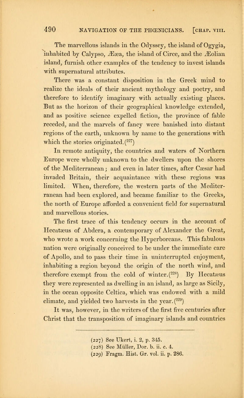 The marvellous islands in the Odyssey, the island of Ogygia, inhabited by Calypso, iEsea, the island of Circe, and the iEolian island, furnish other examples of the tendency to invest islands with supernatural attributes. There was a constant disposition in the Greek mind to realize the ideals of their ancient mythology and poetry, and therefore to identify imaginary with actually existing places. But as the horizon of their geographical knowledge extended, and as positive science expelled fiction, the province of fable receded, and the marvels of fancy were banished into distant regions of the earth, unknown by name to the generations with which the stories originated. (227) In remote antiquity, the countries and waters of Northern Europe were wholly unknown to the dwellers upon the shores of the Mediterranean; and even in later times, after Caesar had invaded Britain, their acquaintance with these regions was limited. When, therefore, the western parts of the Mediter- ranean had been explored, and became familiar to the Greeks, the north of Europe afforded a convenient field for supernatural and marvellous stories. The first trace of this tendency occurs in the account of Hecatseus of Abdera, a contemporary of Alexander the Great, who wrote a work concerning the Hyperboreans. This fabulous nation were originally conceived to be under the immediate care of Apollo, and to pass their time in uninterrupted enjoyment, inhabiting a region beyond the origin of the north wind, and therefore exempt from the cold of winter. (228) By Hecatseus they were represented as dwelling in an island, as large as Sicily, in the ocean opposite Celtica, which was endowed with a mild climate, and yielded two harvests in the year. (229) It was, however, in the writers of the first five centuries after Christ that the transposition of imaginary islands and countries (227) See Ukert, i. 2, p. 345. (228) See Miiller, Dor. b. ii. c. 4. (229) Fragm. Hist. Gr. vol. ii. p. 286.