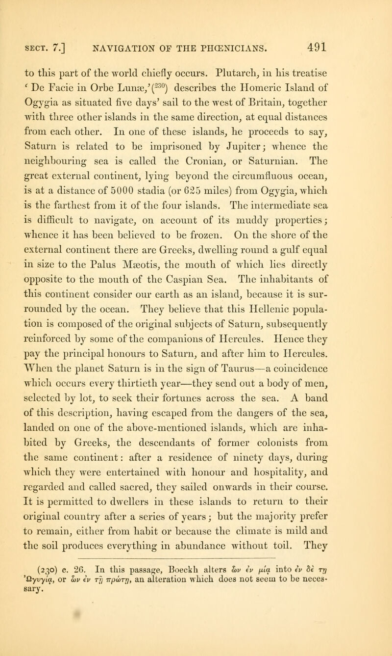 to this part of the world chiefly occurs. Plutarch, iu his treatise ' De Facie in Orbe Lunae,'(230) describes the Homeric Island of Ogygia as situated five days' sail to the west of Britain, together with three other islands in the same direction, at equal distances from each other. In one of these islands, he proceeds to say, Saturn is related to be imprisoned by Jupiter; whence the neighbouring sea is called the Cronian, or Saturnian. The great external continent, lying beyond the circumfluous ocean, is at a distance of 5000 stadia (or 625 miles) from Ogygia, which is the farthest from it of the four islands. The intermediate sea is difficult to navigate, on account of its muddy properties; whence it has been believed to be frozen. On the shore of the external continent there are Greeks, dwelling round a gulf equal in size to the Palus Mseotis, the mouth of which lies directly opposite to the mouth of the Caspian Sea. The inhabitants of this continent consider our earth as an island, because it is sur- rounded by the ocean. They believe that this Hellenic popula- tion is composed of the original subjects of Saturn, subsequently reinforced by some of the companions of Hercules. Hence they pay the principal honours to Saturn, and after him to Hercules. When the planet Saturn is in the sign of Taurus—a coincidence which occurs every thirtieth year—they send out a body of men, selected by lot, to seek their fortunes across the sea. A band of this description, having escaped from the dangers of the sea, landed on one of the above-mentioned islands, which are inha- bited by Greeks, the descendants of former colonists from the same continent: after a residence of ninety days, during which they were entertained with honour and hospitality, and regarded and called sacred, they sailed onwards in their course. It is permitted to dwellers in these islands to return to their original country after a series of years; but the majority prefer to remain, either from habit or because the climate is mild and the soil produces everything in abundance without toil. They (230) c. 26. la this passage, Boeckb alters hv iv fj-ia into iv 8e -nj 'Qyvyia, or &v iv rjj Trparr], an alteration which does not seem to be neces- sary.
