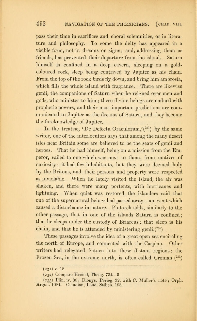 pass their time in sacrifices and choral solemnities, or in litera- ture and philosophy. To some the deity has appeared in a visible form, not in dreams or signs; and, addressing them as friends, has prevented their departure from the island. Saturn himself is confined in a deep cavern, sleeping on a gold- coloured rock, sleep being contrived by Jupiter as his chain. From the top of the rock birds fly down, and bring him ambrosia, which fills the whole island with fragrance. There are likewise genii, the companions of Saturn when he reigned over men and gods, who minister to him; these divine beings are endued with prophetic powers, and their most important predictions are com- municated to Jupiter as the dreams of Saturn, and they become the foreknowledge of Jupiter. In the treatise, (De Defectu Oraculorum,'(231) by the same writer, one of the interlocutors says that among the many desert isles near Britain some are believed to be the seats of genii and heroes. That he had himself, being on a mission from the Em- peror, sailed to one which was next to them, from motives of curiosity; it had few inhabitants, but they were deemed holy by the Britons, and their persons and property were respected as inviolable. When he lately visited the island, the air was shaken, and there were many portents, with hurricanes and lightning. When quiet was restored, the islanders said that one of the supernatural beings had passed away—an event which caused a disturbance in nature. Plutarch adds, similarly to the other passage, that in one of the islands Saturn is confined; that he sleeps under the custody of Briareus; that sleep is his chain, and that he is attended by ministering genii. (232) These passages involve the idea of a great open sea encircling the north of Europe, and connected with the Caspian. Other writers had relegated Saturn into these distant regions : the Frozen Sea, in the extreme north, is often called Cronian. (233) (231) c. 18. (232) Compare Hesiod, Theog. 734—5. (233) Plin. iv. 30; Dionys. Perieg. 32, with C. Mutter's note; Orph. Argou. ]0S4. Claudian, Laud. Stilicii. 198.