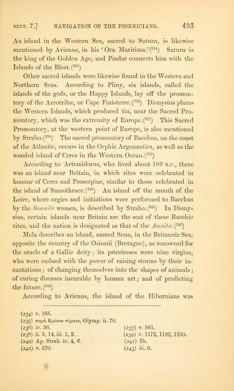 An island in the Western Sea, sacred to Saturn, is likewise mentioned by Avienus, in his ' Ora Maritiina.' (~u) Saturn is the king of the Golden Age, and Pindar connects him with the Islands of the Blest. (235) Other sacred islands were likewise found in the Western and Northern Seas. According to Pliny, six islands, called the islands of the gods, or the Happy Islands, lay off the promon- tory of the Arrotribse, or Cape Finisterre.(236) Dionysius places the Western Islands, which produced tin, near the Sacred Pro- montory, which was the extremity of Europe. (237) This Sacred Promontory, at the western point of Europe, is also mentioned by Strabo. (238) The sacred promontory of Bacchus, on the coast of the Atlantic, occurs in the Orphic Argonautics, as well as the wooded island of Ceres in the Western Ocean. (239) According to Artemidorus, who lived about 100 B.C., there was an island near Britain, in which rites were celebrated in honour of Ceres and Proserpine, similar to those celebrated in the island of Samothrace.(240) An island off the mouth of the Loire, where orgies and initiations were performed to Bacchus by the Samnite women, is described by Strabo. (2il) In Diony- sius, certain islands near Britain are the seat of these Bacchic rites, and the nation is designated as that of the Amn'ita.(242) Mela describes an island, named Sena, in the Britannic Sea, opposite the country of the Osismii (Bretagne), as renowned for the oracle of a Gallic deity; its priestesses were nine virgins, who were endued with the power of raising storms by their in- cantations ; of changing themselves into the shapes of animals; of curing diseases incurable by human art; and of predicting the future. P3) According to Avienus, the island of the Hibernians was (234) v. 165. (235) napa Kpovov rvpaiv, Olymp. ii. 70. (236) iv. 36. (237) v. 561. (238) ii. 5, 14, iii. 1, 2. (239) v. 1172, 1192, 1250. (240) Ap. Strab. iv. 4, 6. (241) lb. (242) v. 570. (243) iii. 6.
