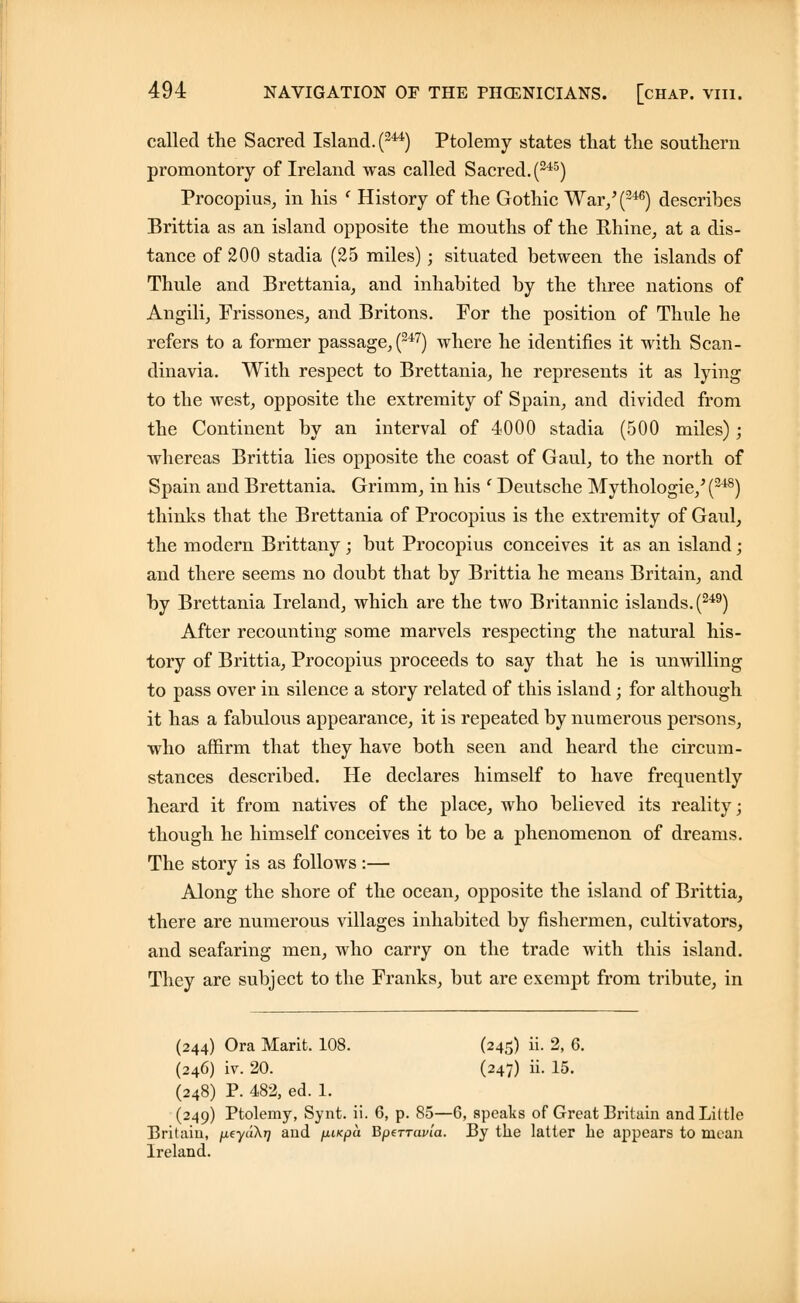 called the Sacred Island. (244) Ptolemy states that the southern promontory of Ireland was called Sacred. (245) Procopius, in his ' History of the Gothic War/(246) describes Brittia as an island opposite the mouths of the Rhine, at a dis- tance of 200 stadia (25 miles); situated between the islands of Thule and Brettania, and inhabited by the three nations of Angili, Frissones, and Britons. For the position of Thule he refers to a former passage, (247) where he identifies it with Scan- dinavia. With respect to Brettania, he represents it as lying to the west, opposite the extremity of Spain, and divided from the Continent by an interval of 4000 stadia (500 miles); whereas Brittia lies opposite the coast of Gaul, to the north of Spain and Brettania. Grimm, in his f Deutsche Mythologie/ (248) thinks that the Brettania of Procopius is the extremity of Gaul, the modern Brittany; but Procopius conceives it as an island ; and there seems no doubt that by Brittia he means Britain, and by Brettania Ireland, which are the two Britannic islands. (249) After recounting some marvels respecting the natural his- tory of Brittia, Procopius proceeds to say that he is unwilling to pass over in silence a story related of this island; for although it has a fabulous appearance, it is repeated by numerous persons, who affirm that they have both seen and heard the circum- stances described. He declares himself to have frequently heard it from natives of the place, who believed its reality; though he himself conceives it to be a phenomenon of dreams. The story is as follows :— Along the shore of the ocean, opposite the island of Brittia, there are numerous villages inhabited by fishermen, cultivators, and seafaring men, who carry on the trade with this island. They are subject to the Franks, but are exempt from tribute, in (244) Ora Marit. 108. (245) ii. 2, 6. (246) iv. 20. (247) ii. 15. (248) P. 482, ed. 1. (249) Ptolemy, Synt. ii. 6, p. 85—6, speaks of Great Britain and Little Britain, peydXr] and fjuicpa Bperravia. By the latter he appears to mean Ireland.