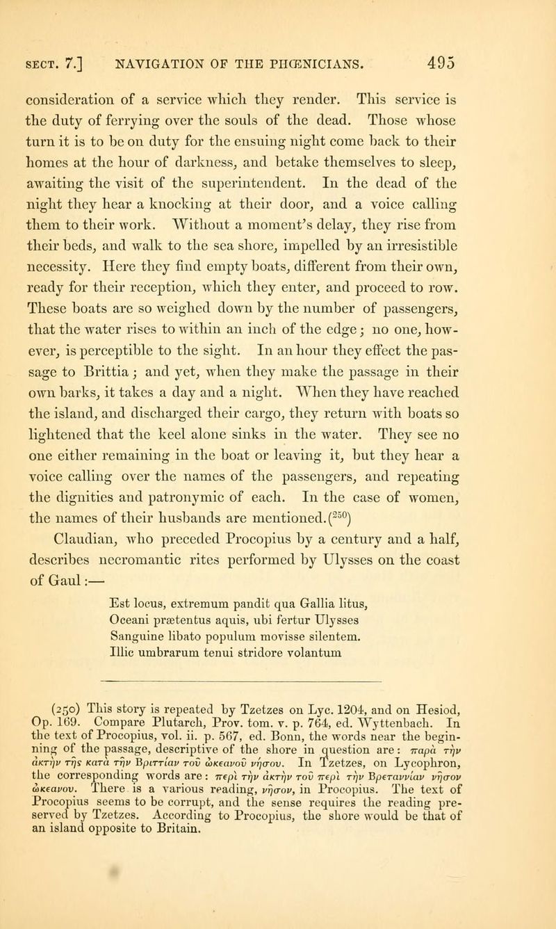 consideration of a service which they render. This service is the duty of ferrying over the souls of the dead. Those whose turn it is to be on duty for the ensuing night come hack to their homes at the hour of darkness, and betake themselves to sleep, awaiting the visit of the superintendent. In the dead of the night they hear a knocking at their door, and a voice calling them to their work. Without a moment's delay, they rise from their beds, and walk to the sea shore, impelled by an irresistible necessity. Here they find empty boats, different from their own, ready for their reception, which they enter, and proceed to row. These boats are so weighed down by the number of passengers, that the water rises to within an inch of the edge; no one, how- ever, is perceptible to the sight. In an hour they effect the pas- sage to Brittia; and yet, when they make the passage in their own barks, it takes a day and a night. When they have reached the island, and discharged their cargo, they return with boats so lightened that the keel alone sinks in the water. They see no one either remaining in the boat or leaving it, but they hear a voice calling over the names of the passengers, and repeating the dignities and patronymic of each. In the case of women, the names of their husbands are mentioned. (250) Claudian, who preceded Procopius by a century and a half, describes necromantic rites performed by Ulysses on the coast of Gaul:— Est locus, extremum pandit qua Gallia litus, Oceani prsetentus aquis, ubi fertur Ulysses Sanguine libato populum movisse silentem. Illic umbrarum tenui stridore volantum (250) This story is repeated by Tzetzes on Lye. 1204, and on Hesiod, Op. 169. Compare Plutarch, Prov. torn. v. p. 764, ed. Wyttenbach. In the text of Procopius, vol. ii. p. 567, ed. Bonn, the words near the begin- ning of the passage, descriptive of the shore in question are: napa ttjv aKTi)v rrjs Kara rr)v Bpirriav rov wKeavov vtjctov. In Tzetzes, on Lycophron, the corresponding words are : 7repi ttjv o.ktt)v tov 7repi ttjv Bperavviav vrjaov ouceavov. There is a various reading, vr)<rov, in Procopius. The text of Procopius seems to be corrupt, and the sense requires the reading pre- served by Tzetzes. According to Procopius, the shore would be that of an island opposite to Britain.