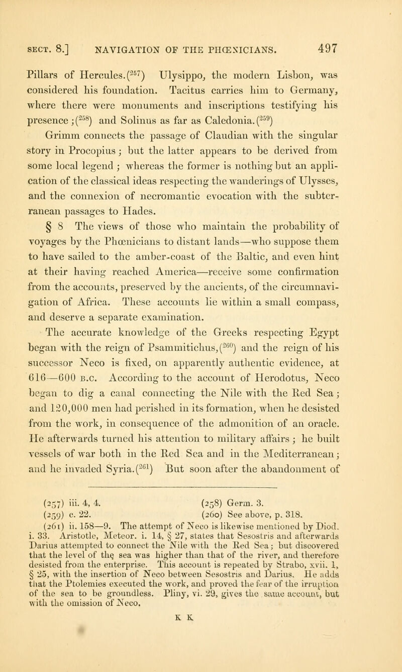 Pillars of Hercules. (357) Ulysippo, the modern Lisbon, was considered his foundation. Tacitus carries him to Germany, where there were monuments and inscriptions testifying his presence ;(258) and Solinus as far as Caledonia. (359) Grimm connects the passage of Claudian with the singular story in Procopius; but the latter appears to be derived from some local legend ; whereas the former is nothing but an appli- cation of the classical ideas respecting the wanderings of Ulysses, and the connexion of necromantic evocation with the subter- ranean passages to Hades. § 8 The views of those who maintain the probability of voyages by the Phoenicians to distant lands—who suppose them to have sailed to the amber-coast of the Baltic, and even hint at their having reached America—receive some confirmation from the accounts, preserved by the ancients, of the circumnavi- gation of Africa. These accounts lie within a small compass, and deserve a separate examination. The accurate knowledge of the Greeks respecting Egypt began with the reign of Psammitichus, (26°) and the reign of his successor Neco is fixed, on apparently authentic evidence, at 616—600 b.c. According to the account of Herodotus, Neco began to dig a canal connecting the Nile with the Red Sea; and 120,000 men had perished in its formation, when he desisted from the work, in consequence of the admonition of an oracle. He afterwards turned his attention to military affairs; he built vessels of war both in the Red Sea and in the Mediterranean; and he invaded Syria. (261) But soon after the abandonment of (257) iii. 4, 4. (258) Germ. 3. (259) c. 22. (260) See above, p. 318. (261) ii. 158—9. The attempt of Neco is likewise mentioned by Diod. i. 33. Aristotle, Meteor, i. 14, § 27, states that Sesostris and afterwards Darius attempted to connect the Nile with the lied Sea; but discovered that the level of the, sea was higher than that of the river, and therefore desisted from the enterprise. This account is repeated by Strabo, xvii. 1, § 25, with the insertion of Neco between Sesostris and Darius. He adds that the Ptolemies executed the work, and proved the fear of the irruption of the sea to be groundless. Pliny, vi. 29, gives the same account, but with the omission of Neco. K K