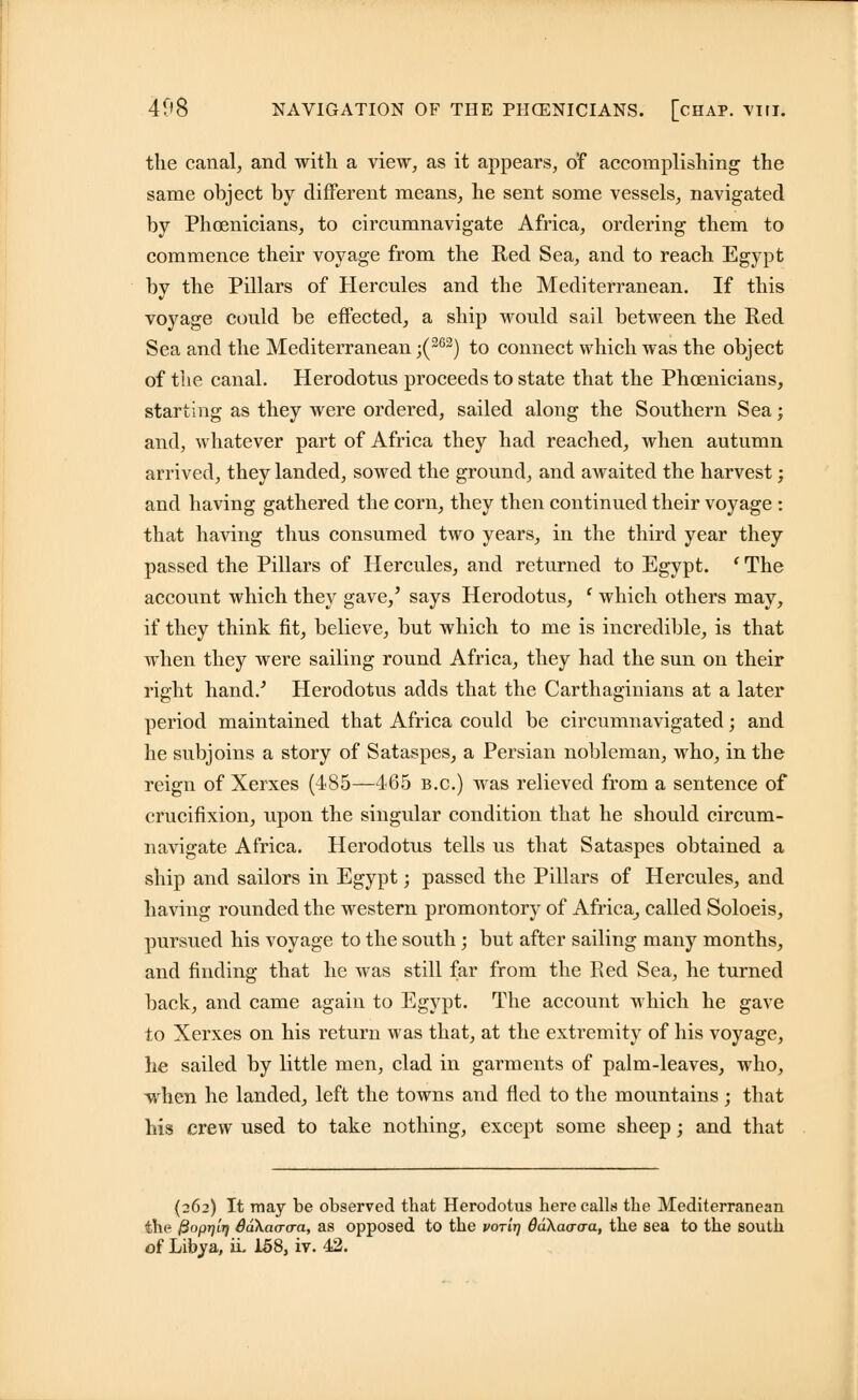 the canal, and with a view, as it appears, of accomplishing the same object by different means, he sent some vessels, navigated by Phoenicians, to circumnavigate Africa, ordering them to commence their voyage from the Red Sea, and to reach Egypt by the Pillars of Hercules and the Mediterranean. If this voyage could be effected, a ship would sail between the Red Sea and the Mediterranean ;(263) to connect which was the object of the canal. Herodotus proceeds to state that the Phoenicians, starting as they were ordered, sailed along the Southern Sea; and, whatever part of Africa they had reached, when autumn arrived, they landed, sowed the ground, and awaited the harvest; and having gathered the corn, they then continued their voyage : that having thus consumed two years, in the third year they passed the Pillars of Hercules, and returned to Egypt. l The account which they gave,' says Herodotus, ' which others may, if they think fit, believe, but which to me is incredible, is that when they were sailing round Africa, they had the sun on their right hand.' Herodotus adds that the Carthaginians at a later period maintained that Africa could be circumnavigated; and he subjoins a story of Sataspes, a Persian nobleman, who, in the reign of Xerxes (485—465 B.C.) was relieved from a sentence of crucifixion, upon the singular condition that he should circum- navigate Africa. Herodotus tells us that Sataspes obtained a ship and sailors in Egypt; passed the Pillars of Hercules, and having rounded the western promontory of Africa, called Soloeis, pursued his voyage to the south; but after sailing many months, and finding that he was still far from the Red Sea, he turned back, and came again to Egypt. The account which he gave to Xerxes on his return was that, at the extremity of his voyage, he sailed by little men, clad in garments of palm-leaves, who, when he landed, left the towns and fled to the mountains; that his crew used to take nothing, except some sheep; and that (262) It may be observed tbat Herodotus here calls the Mediterranean the fiopTjirj Sakaaaa, as opposed to the vorirj OaXaacra, the sea to the south