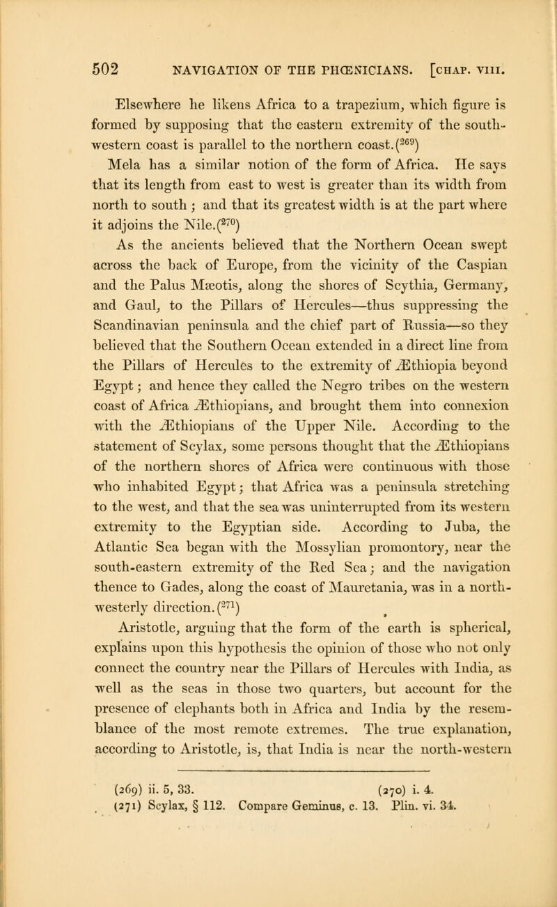 Elsewhere lie likens Africa to a trapezium, which figure is formed by supposing that the eastern extremity of the south- western coast is parallel to the northern coast. (369) Mela has a similar notion of the form of Africa. He says that its length from east to west is greater than its width from north to south ; and that its greatest width is at the part where it adjoins the Nile.(270) As the ancients believed that the Northern Ocean swept across the back of Europe, from the vicinity of the Caspian and the Palus Mseotis, along the shores of Scythia, Germany, and Gaul, to the Pillars of Hercules—thus suppressing the Scandinavian peninsula and the chief part of Russia—so they believed that the Southern Ocean extended in a direct line from the Pillars of Hercules to the extremity of iEthiopia beyond Egypt; and hence they called the Negro tribes on the western coast of Africa ^Ethiopians, and brought them into connexion with the ^Ethiopians of the Upper Nile. According to the statement of Scylax, some persons thought that the ^Ethiopians of the northern shores of Africa were continuous with those who inhabited Egypt; that Africa was a peninsula stretching to the west, and that the sea was uninterrupted from its western extremity to the Egyptian side. According to Juba, the Atlantic Sea began with the Mossylian promontory, near the south-eastern extremity of the Red Sea; and the navigation thence to Gades, along the coast of Mauretania, was in a north- westerly direction. (271) Aristotle, arguing that the form of the earth is spherical, explains upon this hypothesis the opinion of those who not only connect the country near the Pillars of Hercules with India, as well as the seas in those two quarters, but account for the presence of elephants both in Africa and India by the resem- blance of the most remote extremes. The true explanation, according to Aristotle, is, that India is near the north-western (269) ii. 5, 33. (270) i. 4. (271) Scylax, § 112. Compare Geminus, c. 13. Plin. vi. 34.