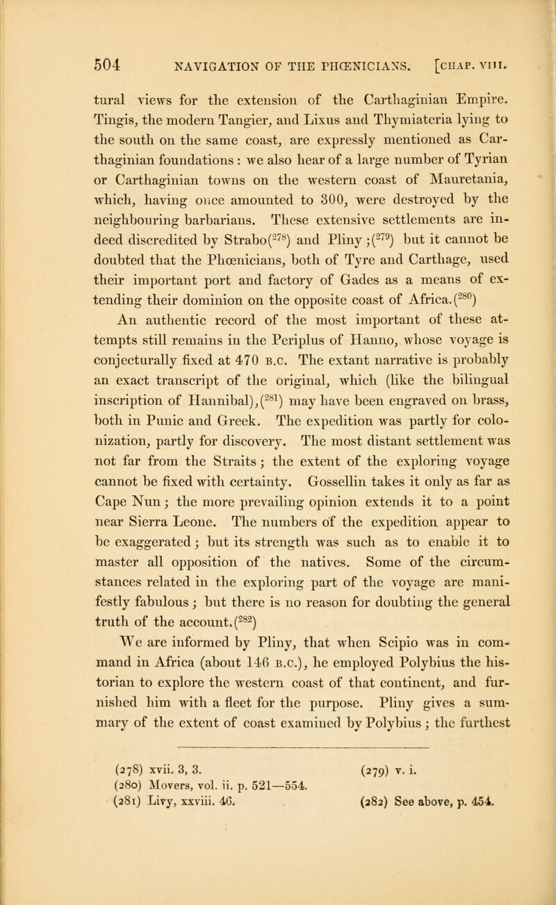 tural views for the extension of the Carthaginian Empire. Tingis, the modern Tangier, and Lixus and Thymiateria lying to the south on the same coast, are expressly mentioned as Car- thaginian foundations : we also hear of a large number of Tyrian or Carthaginian towns on the western coast of Mauretania, which, having once amounted to 300, were destroyed by the neighbouring barbarians. These extensive settlements are in- deed discredited by Strabo(278) and Pliny ;(279) but it cannot be doubted that the Phoenicians, both of Tyre and Carthage, used their important port and factory of Gades as a means of ex- tending their dominion on the opposite coast of Africa. (280) An authentic record of the most important of these at- tempts still remains in the Periplus of Hanno, whose voyage is conjecturally fixed at 470 B.C. The extant narrative is probably an exact transcript of the original, which (like the bilingual inscription of Hannibal),(281) may have been engraved on brass, both in Punic and Greek. The expedition was partly for colo- nization, partly for discovery. The most distant settlement was not far from the Straits; the extent of the exploring voyage cannot be fixed with certainty. Gossellin takes it only as far as Cape Nun; the more prevailing opinion extends it to a point near Sierra Leone. The numbers of the expedition appear to be exaggerated; but its strength was such as to enable it to master all opposition of the natives. Some of the circum- stances related in the exploring part of the voyage are mani- festly fabulous; but there is no reason for doubting the general truth of the account. (282) We are informed by Pliny, that when Scipio was in com- mand in Africa (about 146 B.C.), he employed Polybius the his- torian to explore the western coast of that continent, and fur- nished him with a fleet for the purpose. Pliny gives a sum- mary of the extent of coast examined by Polybius; the furthest (278) xvii. 3, 3. (279) v. i. (280) Movers, vol. ii. p. 521—554. (281) Livy, xxviii. 46. (282) See above, p. 454.