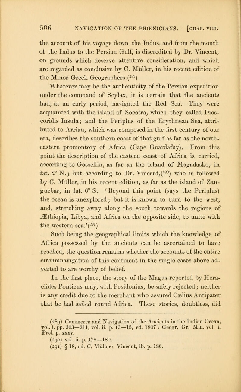 the account of his voyage down the Indus, and from the mouth of the Indus to the Persian Gulf, is discredited by Dr. Vincent, on grounds which deserve attentive consideration, and which are regarded as conclusive by C. Miiller, in his recent edition of the Minor Greek Geographers. (289) Whatever may be the authenticity of the Persian expedition under the command of Scylax, it is certain that the ancients had, at an early period, navigated the Red Sea. They were acquainted with the island of Socotra, which they called Dios- coridis Insula; and the Periplus of the Erythraean Sea, attri- buted to Arrian, which was composed in the first century of our era, describes the southern coast of that gulf as far as the north- eastern promontory of Africa (Cape Guardafuy). From this point the description of the eastern coast of Africa is carried, according to Gossellin, as far as the island of Magadasko, in lat. 2° N.; but according to Dr. Vincent, (29°) who is followed by C. Miiller, in his recent edition, as far as the island of Zan- guebar, in lat. 6° S. ' Beyond this point (says the Periplus) the ocean is unexplored; but it is known to turn to the west, and, stretching away along the south towards the regions of ^Ethiopia, Libya, and Africa on the opposite side, to unite with the western sea.'(291) Such being the geographical limits which the knowledge of Africa possessed by the ancients can be ascertained to have reached, the question remains whether the accounts of the entire circumnavigation of this continent in the single cases above ad- verted to are worthy of belief. In the first place, the story of the Magus reported by Hera- clides Ponticus may, with Posidonius, be safely rejected; neither is any credit due to the merchant who assured Caelius Antipater that he had sailed round Africa. These stories, doubtless, did (289) Commerce and Navigation of the Ancients in the Indian Ocean, vol. i. pp. 303—311, vol. ii. p. 13—15, ed. 1807 ; Geogr. Gr. Min. vol. i. Prol. p. xxxv. (2yo) vol. ii. p. 178—180. (291) § 18, ed. C. Miiller; Vincent, ib. p. 186.