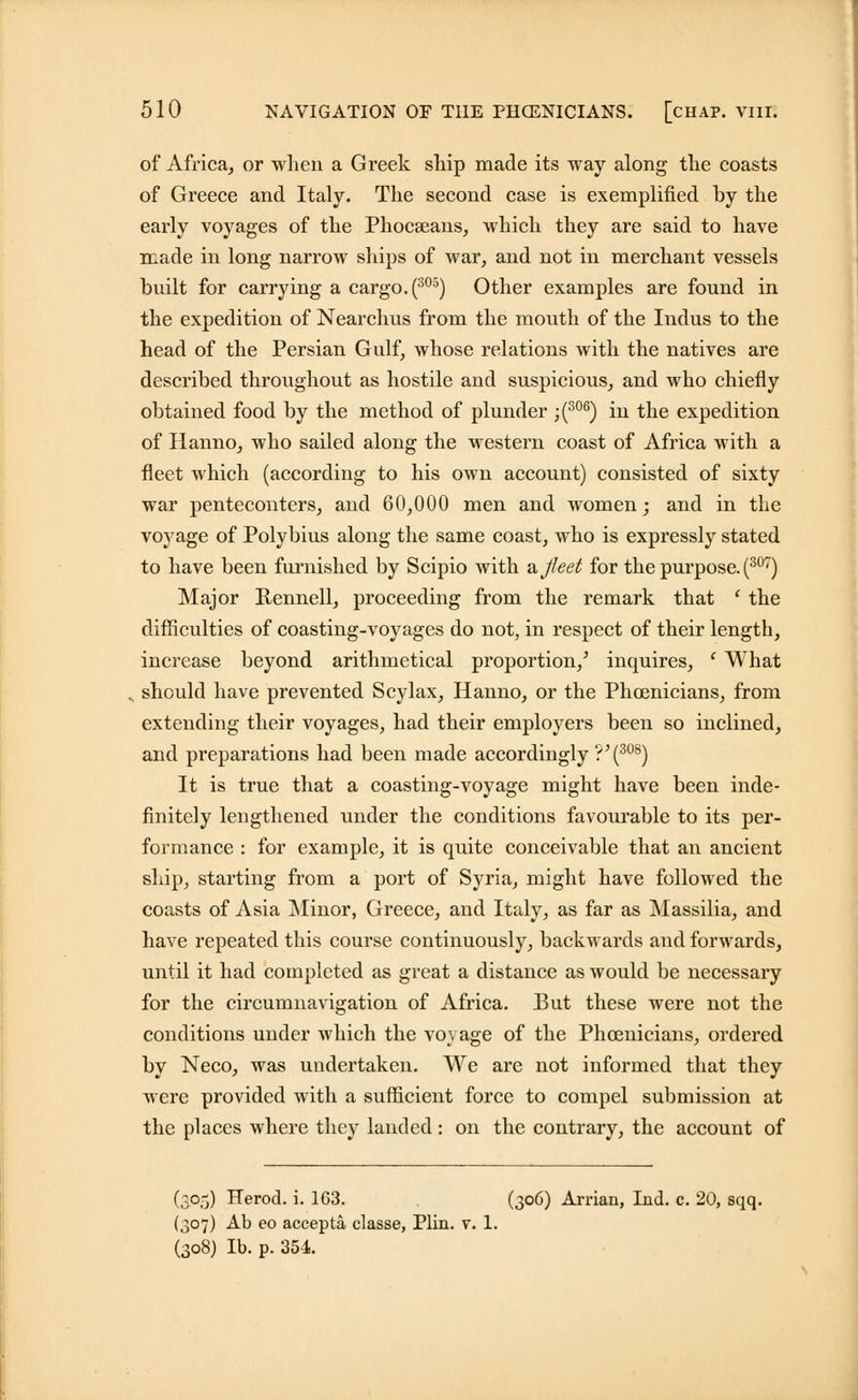 of Africa, or when a Greek ship made its way along the coasts of Greece and Italy. The second case is exemplified by the early voyages of the Phocseans, which they are said to have made in long narrow ships of war, and not in merchant vessels built for carrying a cargo. (305) Other examples are found in the expedition of Nearchus from the mouth of the Indus to the head of the Persian Gulf, whose relations with the natives are described throughout as hostile and suspicious, and who chiefly obtained food by the method of plunder ;(306) in the expedition of Hanno, who sailed along the western coast of Africa with a fleet which (according to his own account) consisted of sixty war penteconters, and 60,000 men and women; and in the voyage of Polybius along the same coast, who is expressly stated to have been furnished by Scipio with ajleet for the purpose. (307) Major Rennell, proceeding from the remark that ( the difficulties of coasting-voyages do not, in respect of their length, increase beyond arithmetical proportion/ inquires, ' What should have prevented Scylax, Hanno, or the Phoenicians, from extending their voyages, had their employers been so inclined, and preparations had been made accordingly?^308) It is true that a coasting-voyage might have been inde- finitely lengthened under the conditions favourable to its per- formance : for example, it is quite conceivable that an ancient ship, starting from a port of Syria, might have followed the coasts of Asia Minor, Greece, and Italy, as far as Massilia, and have repeated this course continuously, backwards and forwards, until it had completed as great a distance as would be necessary for the circumnavigation of Africa. But these were not the conditions under which the voyage of the Phoenicians, ordered by Neco, was undertaken. We are not informed that they were provided with a sufficient force to compel submission at the places where they landed: on the contrary, the account of (305) Herod, i. 163. (306) Arrian, Lid. c. 20, sqq. (307) Ab eo accepta classe, Plin. v. 1. (308) lb. p. 354.