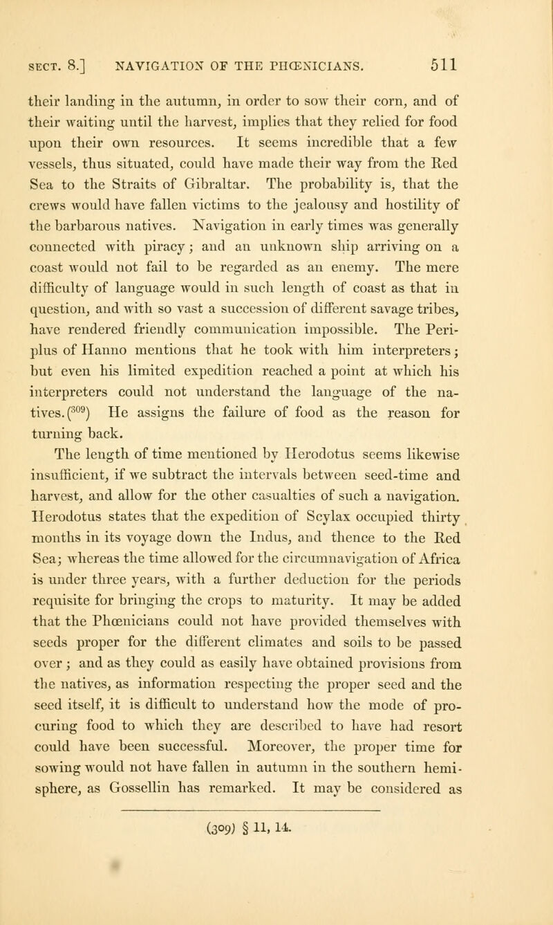 their landing in the autumn, in order to sow their corn, and of their waiting until the harvest, implies that they relied for food upon their own resources. It seems incredible that a few vessels, thus situated, could have made their way from the Red Sea to the Straits of Gibraltar. The probability is, that the crews would have fallen victims to the jealousy and hostility of the barbarous natives. Navigation in early times was generally connected with piracy; and an unknown ship arriving on a coast would not fail to be regarded as an enemy. The mere difficulty of language would in such length of coast as that in question, and with so vast a succession of different savage tribes, have rendered friendly communication impossible. The Peri- lous of Hanno mentions that he took with him interpreters; but even his limited expedition reached a point at which his interpreters could not understand the language of the na- tives.^09) He assigns the failure of food as the reason for turning back. The length of time mentioned by Herodotus seems likewise insufficient, if we subtract the intervals between seed-time and harvest, and allow for the other casualties of such a navigation. Herodotus states that the expedition of Scylax occupied thirty months in its voyage down the Indus, and thence to the Red Sea; whereas the time allowed for the circumnavigation of Africa is under three years, with a further deduction for the periods requisite for bringing the crops to maturity. It may be added that the Phoenicians could not have provided themselves with seeds proper for the different climates and soils to be passed over ; and as they could as easily have obtained provisions from the natives, as information respecting the proper seed and the seed itself, it is difficult to understand how the mode of pro- curing food to which they are described to have had resort could have been successful. Moreover, the proper time for sowing would not have fallen in autumn in the southern hemi- sphere, as Gossellin has remarked. It may be considered as (309) § 11, 14.