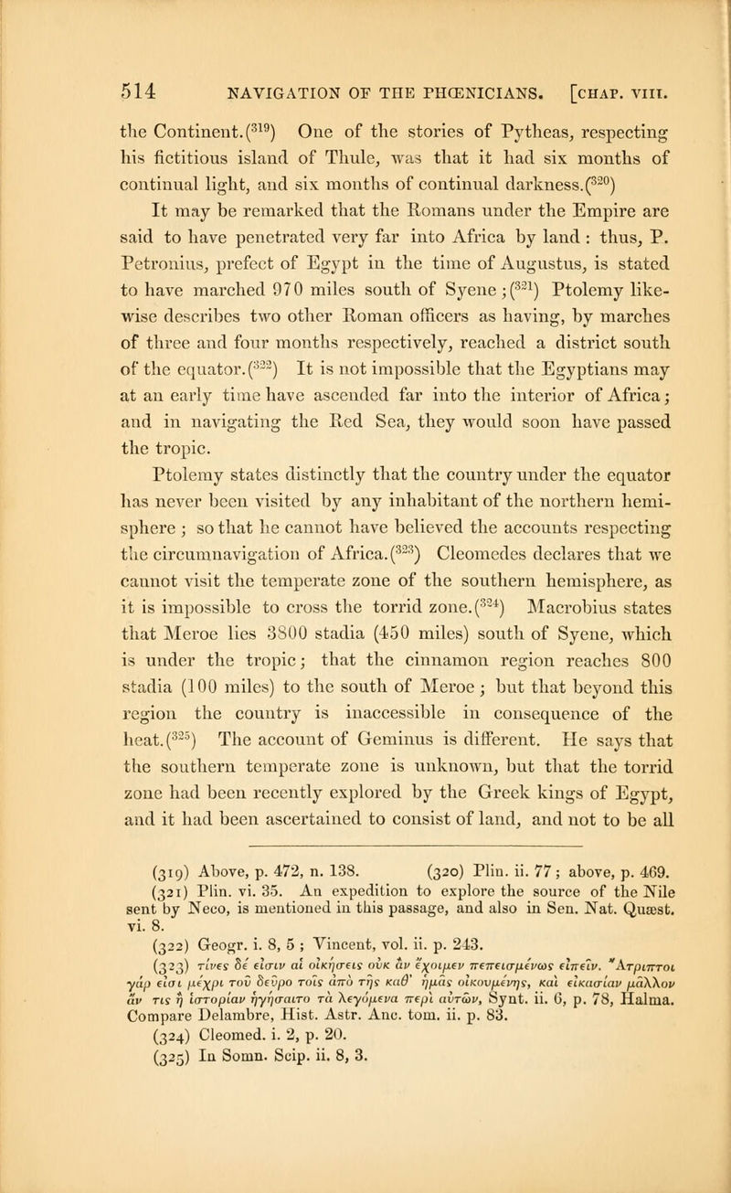 the Continent. (319) One of the stories of Pytheas, respecting his fictitious island of Thule, was that it had six months of continual light, and six months of continual darkness.(32°) It may be remarked that the Romans under the Empire are said to have penetrated very far into Africa by land : thus, P. Petronius, prefect of Egypt in the time of Augustus, is stated to have marched 970 miles south of Syene;(321) Ptolemy like- wise describes two other Roman officers as having, by marches of three and four months respectively, reached a district south of the equator. (322) It is not impossible that the Egyptians may at an early time have ascended far into the interior of Africa; and in navigating the Red Sea, they would soon have passed the tropic. Ptolemy states distinctly that the country under the equator has never been visited by any inhabitant of the northern hemi- sphere ; so that he cannot have believed the accounts respecting the circumnavigation of Africa. (323) Cleomedes declares that we cannot visit the temperate zone of the southern hemisphere, as it is impossible to cross the torrid zone.(32i) Macrobius states that Meroe lies 3800 stadia (450 miles) south of Syene, which is under the tropic; that the cinnamon region reaches 800 stadia (100 miles) to the south of Meroe ; but that beyond this region the country is inaccessible in consequence of the heat.(323) The account of Geminus is different. He says that the southern temperate zone is unknown, but that the torrid zone had been recently explored by the Greek kings of Egypt, and it had been ascertained to consist of land, and not to be all (319) Above, p. 472, n. 138. (320) Pliu. ii. 77; above, p. 469. (321) Plin. vi. 35. An expedition to explore the source of the Nile sent by Neco, is mentioned in this passage, and also in Sen. Nat. Qusest. vi. 8. (322) Geogr. i. 8, 5 ; Vincent, vol. ii. p. 243. (323) rives Se elcnv al olki'](T€is ovk av e\oLpev neTreia-pevcos dne'iv. ArpnTToi yap eloi p^XP1 T0^ $evp° ro's a7™ T*js Ka@' t]Pas oLKovpfvqs, nai etKCKriav paXXov av ris rj IcrTopiav Tjyrjaairo ra Xeyoptva Trepl avrcov, Synt. ii. 6, p. 78, Halnia. Compare Delambre, Hist. Astr. Anc. torn. ii. p. 83. (324) Cleomed. i. 2, p. 20. (325) In Somn. Scip. ii. 8, 3.