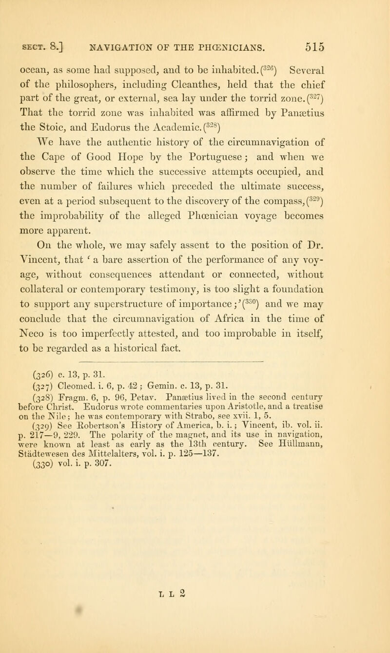 ocean, as some had supposed, and to be inhabited. (336) Several of the philosophers, including Cleanthes, held that the chief part of the great, or external, sea lay under the torrid zone. (327) That the torrid zone was inhabited was affirmed by Pansetius the Stoic, and Eudorus the Academic. (338) We have the authentic history of the circumnavigation of the Cape of Good Hope by the Portuguese; and when we observe the time which the successive attempts occupied, and the number of failures which preceded the ultimate success, even at a period subsequent to the discovery of the compass, (329) the improbability of the alleged Phoenician voyage becomes more apparent. On the whole, we may safely assent to the position of Dr. Vincent, that ' a bare assertion of the performance of any voy- age, without consequences attendant or connected, without collateral or contemporary testimony, is too slight a foundation to support any superstructure of importance ;'(330) and we may conclude that the circumnavigation of Africa in the time of Neco is too imperfectly attested, and too improbable in itself, to be regarded as a historical fact. (326) c. 13, p. 31. (327) Cleomed. i. 6, p. 42; Gemin. c. 13, p. 31. (328) Fragm. 6, p. 96, Petav. Pansetius lived in the second century before Christ. Eudorus wrote commentaries upon Aristotle, and a treatise on the Nile; he was contemporary with Strabo, see xvii. 1, 5. (329) See Robertson's History of America, b. i.; Vincent, ib. vol. ii. p. 217—9, 229. The polarity of the magnet, and its use in navigation, were known at least as early as the 13th century. See Hiillmann, Stadtewesen des Mittelalters, vol. i. p. 125—137. (330) vol. i. p. 307. l l a