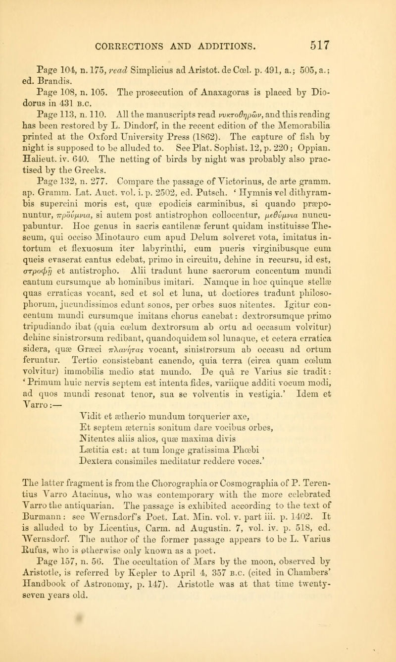 Page 104, n. 175, read Simplicius ad Aristot. de Coel. p. 491, a.; 505, a.; ed. Brandis. Page 108, n. 105. The prosecution of Anaxagoras is placed by Dio- dorus in 431 B.C. Page 113, n. 110. All the manuscripts read wKTodTjpmv, and this reading has been restored by L. Dindorf, in the recent edition of the Memorabilia printed at the Oxford University Press (1862). The capture of fish by night is supposed to be alluded to. See Plat. Sophist. 12, p. 220; Oppian. Halieut. iv. 640. The netting of birds by night wa9 probably also prac- tised by the Greeks. Page 132, n. 277. Compare the passage of Victorinus, de arte gramm. ap. Gramm. Lat. Auct. vol. i. p. 2502, ed. Putsch. ' Hymnis vel dithyram- bis supercini moris est, quae epodicis carminibus, si quando praepo- nuntur, -npoiipvia, si autem post antistrophon collocentur, jj.e8vp.via nuncu- pabuntur. Hoc genus in sacris cantilense ferunt quidam instituisse The- seuru, qui occiso Minotauro cum apud Delum solveret vota, imitatus in- tortum et flexuosum iter labyrinthi, cum pueris virginibusque cum queis evaserat cantus edebat, primo in circuitu, dehinc in recursu, id est, oTpcxpf) et antistropho. Alii tradunt hunc sacrorum concentum mundi cantum cursumque ab hominibus imitari. Namque in hoc quinque stellse quas erraticas vocant, sed et sol et luna, ut doctiores tradunt philoso- phorum, jucundissimos edunt sonos, per orbes suos nitentes. Igitur con- centum mundi cursumque imitans chorus canebat: dextrorsumque primo tripudiando ibat (quia ccelum dextrorsum ab ortu ad occasum volvitur) dehinc sinistrorsum redibant, quandoquidem sol lunaque, et cetera erratica sidera, quae Graeci nXavrjTas vocant, sinistrorsum ab occasu ad ortum feruntur. Tertio consistebant canendo, quia terra (circa quam coelum volvitur) immobilis medio stat niundo. De qua re Varius sic tradit: ' Primum huic nervis septem est intenta fides, variique additi vocum modi, ad quos mundi resonat tenor, sua se volventis in vestigia.' Idem et Varro:— Vidit et aetherio mundum torquerier axe, Et septem aeternis sonitum dare vocibus orbes, Nitentes aliis alios, quse maxima divis Laetitia est: at turn longe gratissima Phcebi Dextera consimiles meditatur reddere voces.' The latter fragment is from the Chorographia or Cosmographia of P. Teren- tius Varro Atacinus, who was contemporary with the more celebrated Varro the antiquarian. The passage is exhibited according to the text of Burmann: see Wernsdorf's Poet. Lat. Min. vol. v. part iii. p. 1402. It is alluded to by Licentius, Carm. ad Augustin. 7, vol. iv. p. 518, ed. Wernsdorf. The author of the former passage appears to be L. Varius Rufus, who is ptherwise only known as a poet. Page 157, n. 56. The occultation of Mars by the moon, observed by Aristotle, is referred by Kepler to April 4, 357 B.C. (cited in Chambers' Handbook of Astronomy, p. 147). Aristotle was at that time twenty- seven years old.