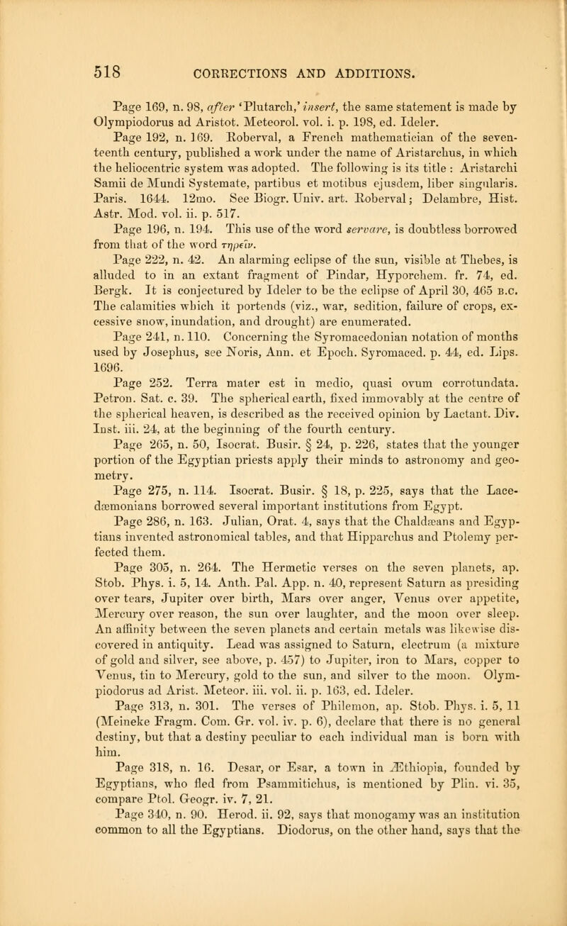 Page 169, n. 98, after 'Plutarch,' insert, the same statement is made by Olympiodorus ad Aristot. Meteorol. vol. i. p. 198, ed. Ideler. Page 192, n. 169. Roberval, a French mathematician of the seven- teenth century, published a work under the name of Aristarchus, in which the heliocentric system was adopted. The following is its title : Aristarchi Samii de Mundi Systemate, partibus et motibus ejusdem, liber singularis. Paris. 1644. 12mo. See Biogr. Univ. art. Roberval; Delambre, Hist. Astr. Mod. vol. ii. p. 517. Page 196, n. 194. This use of the word servare, is doubtless borrowed from that of the word rr]pilv. Page 222, n. 42. An alarming eclipse of the sun, visible at Thebes, is alluded to in an extant fragment of Pindar, Hyporchem. fr. 74, ed. Bergk. It is conjectured by Ideler to be the eclipse of April 30, 465 B.C. The calamities wbich it portends (viz., war, sedition, failure of crops, ex- cessive snow, inundation, and drought) are enumerated. Page 241, n. 110. Concerning the Syromacedonian notation of months used by Josephus, see Noris, Ann. et Epoch. Syromaced. p. 44, ed. Lips. 1696. Page 252. Terra mater est in medio, quasi ovum corrotundata. Petron. Sat. c. 39. The spherical earth, fixed immovably at the centre of the spherical heaven, is described as the received opinion by Lactant. Div. Inst. iii. 24, at the beginning of the fourth century. Page 265, n. 50, Isocrat. Busir. § 24, p. 226, states that the younger portion of the Egyptian priests apply their minds to astronomy and geo- metry. Page 275, n. 114. Isocrat. Busir. § 18, p. 225, says that the Lace- daemonians borrowed several important institutions from Egypt. Page 286, n. 163. Julian, Orat. 4, says that the Chaldreans and Egyp- tians invented astronomical tables, and that Hipparchus and Ptolemy per- fected them. Page 305, n. 264. The Hermetic verses on the seven planets, ap. Stob. Phys. i. 5, 14. Anth. Pal. App. n. 40, represent Saturn as presiding over tears, Jupiter over birth, Mars over anger, Venus over appetite, Mercury over reason, the sun over laughter, and the moon over sleep. An affinity between the seven planets and certain metals was likewise dis- covered in antiquity. Lead was assigned to Saturn, electrum (a mixture of gold and silver, see above, p. 457) to Jupiter, iron to Mars, copper to Venus, tin to Mercury, gold to the sun, and silver to the moon. Olym- piodorus ad Arist. Meteor, iii. vol. ii. p. 163, ed. Ideler. Page 313, n. 301. The verses of Philemon, ap. Stob. Phys. i. 5, 11 (Meineke Fragm. Com. Gr. vol. iv. p. 6), declare that there is no general destiny, but that a destiny peculiar to each individual man is born with him. Page 318, n. 16. Desar, or Esar, a town in ^Ethiopia, founded by Egyptians, who fled from Psammitichus, is mentioned by Plin. vi. 35, compare Ptol. G-eogr. iv. 7, 21. Page 340, n. 90. Herod, ii. 92, says that monogamy was an institution common to all the Egyptians. Diodorus, on the other hand, says that the