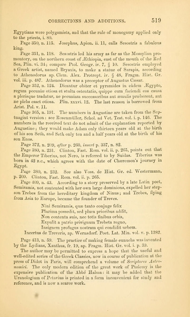 Egyptians were polygamists, aad that the rule of monogamy applied only to the priests, i. 80. Page 350, n. 115. Josephus, Apion. ii. 11, calls Sesostris a fabulous king. Page 351, n. 118. Sesostris led his army as far as the Mossylian pro- montory, on the northern coast of ^Ethiopia, east of the mouth of the Red Sea, Plin. vi. 3-1; compare Ptol. Geogr. iv. 7, § 10. Sesostris employed a Greek artist, named Bryaxis, to make a statue of Sarapis, according to Athenodorus ap. Clem. Alex. Protrept. iv. § 48, Fragm. Hist. Gr. vol. iii. p. 487. Athenodorus was a preceptor of Augustus Caesar. Page 352, n. 124. Dicantur obiter et pyramides in eadem JEgypto, regum pecuniae otiosa et stulta ostentatio, quippe cum faciendi eas causa a plerisque tradatur, ne pecuniam successoribus aut aemulis pra;berent, aut ne plebs esset otiosa. Plin. xxxvi. 12. The last reason is borrowed from Arist. Pol. v. 11. Page 365, n. 191. The numbers in Augustine are taken from the Sep- tuagint version: see Rosenmiiller, Schol. ad Vet. Test. vol. i. p. 146. The numbers in the received text do not admit of the explanation reported by Augustine ; they would make Adam only thirteen years old at the birth of his son Seth, and Seth only ten and a half years old at the birth of his son Enos. Page 372, n. 209, after p. 260, insert p. 337, n. 82. Page 380, n. 231. Clinton, Fast, Rom. vol. ii. p. 265, points out that the Emperor Tiberius, not Nero, is referred to by Suidas. Tiberius was born in 42 B.C., which agrees with the date of Chteremon's journey in Egypt. Page 3S0, n. 232. See also Voss. de Hist. Gr. ed. Westermann, p. 209. Clinton, Fast. Rom. vol. ii. p. 265. Page 409, n. 43. According to a story preserved by a late Latin poet, Semiramis, not contented with her own large dominions, expelled her step- son Trebes from the hereditary kingdom of Ninus; and Trebes, flying from Asia to Europe, became the founder of Treves. Nini Semiramis, qua? tanto conjuge felix Plurimapossedit, sed plura prioribus addit, Non contenta suis, nee totis finibus orbis, Expulit a patrio privignum Trebeta regno, Insignem profugus nostram qui condidit urbem. Incertus de Treveris, ap. Wernsdorf. Poet. Lat. Min. vol. v. p. 1382. Page 413, n. 59. The practice of making female eunuchs was iuvented by the Lydians, Xanthus, fr. 19, ap. Fragm. Hist. Gr. vol. i. p. 39. The author may be permitted to express a hope that the useful and well-edited series of the Greek Classics, now in course of publication at the press of Didot in Paris, will comprehend a volume of Scriptures Astr<>- nomici. The only modern edition of the great work of Ptolemy is the expensive publication of the Abbe Habna: it may be added that the Uranologium of P<>t;ivius is printed in a form inconvenient for study and reference, and is now a scarce work.