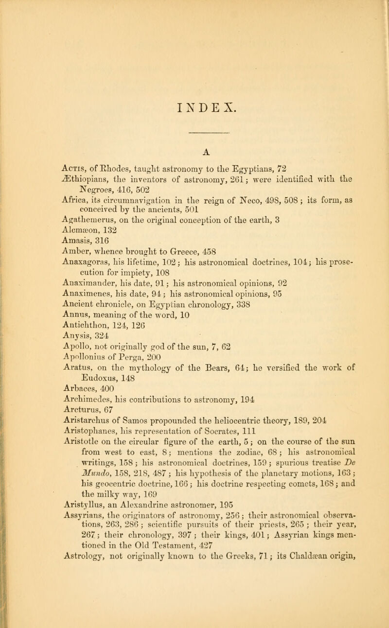INDEX. Actis, of Rhodes, taught astronomy to the Egyptians, 72 ^Ethiopians, the inventors of astronomy, 261; were identified with the Negroes, 416, 502 Africa, its circumnavigation in the reign of Neco, 498, 508 ; its form, as conceived by the ancients, 501 Agathemerus, on the original conception of the earth, 3 Alcmseon, 132 Amasis, 316 Amber, whence brought to Greece, 458 Anaxagoras, his lifetime, 102; his astronomical doctrines, 101; his prose- cution for impiety, 108 Anaximander, his date, 91; his astronomical opinions, 92 Anaximenes, his date, 94; his astronomical opinions, 95 Ancient chronicle, on Egyptian chronology, 338 Annus, meaning of the word, 10 Antichthon, 124, 126 Any sis, 324 Apollo, not originally god of the sun, 7, 62 Apollonius of Perga, 200 Aratus, on the mythology of the Bears, 64; he versified the work of Eudoxus, 148 Arbaces, 400 Archimedes, his contributions to astronomy, 194 Arcturus, 67 Aristarchus of Samos propounded the heliocentric theory, 189, 204 Aristophanes, his representation of Socrates, 111 Aristotle on the circular figure of the earth, 5 j on the course of the sun from west to east, 8; mentions the zodiac, 68; his astronomical writings, 158 ; his astronomical doctrines, 159 ; spurious treatise De Mundo, 158, 218, 487 ; his hypothesis of the planetary motions, 163; his geocentric doctrine, 166 ; his doctrine respecting comets, 168 j and the milky way, 169 Aristyllus, an Alexandrine astronomer, 195 Assyrians, the originators of astronomy, 256 ; their astronomical observa- tions, 263, 286 ; scientific pursuits of their priests, 265 ; their year, 267; their chronology, 397 ; their kings, 401; Assyrian kings men- tioned in the Old Testament, 427 Astrology, not originally known to the Greeks, 71; its Chalda?an origin,