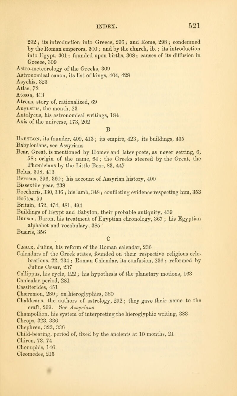 292 ; its introduction into Greece, 296; and Rome, 298 ; condemned by the Roman emperors, 300; and by the church, ib.; its introduction into Egypt, 301; founded upon births, 308; causes of its diffusion in Greece, 309 Astro-meteorology of the Greeks, 309 Astronomical canon, its list of kings, 404, 428 Asychis, 323 Atlas, 72 Atossa, 413 Atreus, story of, rationalized, 69 Augustus, the month, 23 Autolycus, his astronomical writings, 184 Axis of the universe, 173, 202 B Babylon, its founder, 409, 413 ; its empire, 423; its buildings, 435 Babylonians, see Assyrians Bear, Great, is mentioned by Homer and later poets, as never setting, 6, 58; origin of the name, 64; the Greeks steered by the Great, the Phoenicians by the Little Bear, 83, 447 Belus, 398, 413 Berosus, 296, 360 ; his account of Assyrian history, 400 Bissextile year, 238 Bocchoris, 330,336 ; his lamb, 348; conflicting evidence respecting him, 353 Bootes, 59 Britain, 452, 474, 481, 494 Buildings of Egypt and Babylon, their probable antiquity, 439 Bunsen, Baron, his treatment of Egyptian chronology, 367 ; his Egyptian alphabet and vocabulary, 385 Busiris, 356 C Cesar, Julius, his reform of the Eoman calendar, 236 Calendars of the Greek states, founded on their respective religious cele- brations, 22, 234 ; Eoman Calendar, its confusion, 236 ; reformed by Julius Caesar, 237 Callippus, his cycle, 122 ; his hypothesis of the planetary motions, 163 Canicular period, 281 Cassiterides, 451 Chseremon, 280 ; on hieroglyphics, 380 Chaldseans, the authors of astrology, 292; they gave their name to the craft, 299. See Assyrians Champollion, his system of interpreting the hieroglyphic 'writing, 383 Cheops, 323, 336 Chephren, 323, 336 Child-bearing, period of, fixed by the ancients at 10 months, 21 Chiron, 73, 74 Chonuphis, 146 Cleomedes, 215