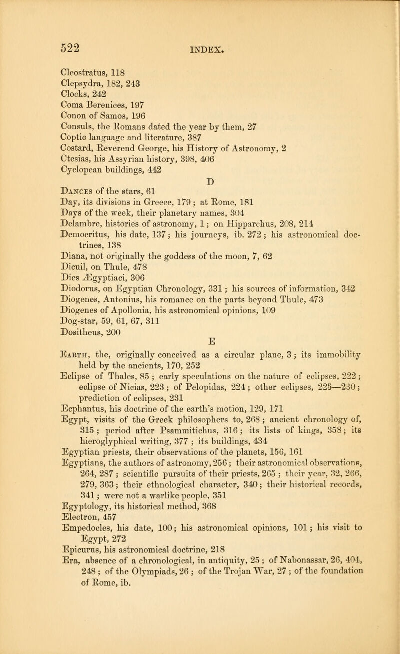 Cleostratus, 118 Clepsydra, 182, 243 Clocks, 242 Coma Berenices, 197 Conon of Samos, 196 Consuls, the Romans dated the year by them, 27 Coptic language and literature, 387 Costard, Reverend George, his History of Astronomy, 2 Ctesias, his Assyrian history, 398, 406 Cyclopean buildings, 442 D Dances of the stars, 61 Day, its divisions in Greece, 179; at Rome, 181 Days of the week, their planetary names, 304 Delambre, histories of astronomy, 1; on Hipparchus, 208, 214 Democritus, his date, 137; his journeys, ib. 272; his astronomical doc- trines, 138 Diana, not originally the goddess of the moon, 7, 62 Dicuil, on Thule, 478 Dies ^Egyptiaci, 306 Diodorus, on Egyptian Chronology, 331; his sources of information, 342 Diogenes, Antonius, his romance on the parts beyond Thule, 473 Diogenes of Apollonia, his astronomical opinions, 109 Dog-star, 59, 61, 67, 311 Dositheus, 200 E Earth, the, originally conceived as a circular plane, 3; its immobility held by the ancients, 170, 252 Eclipse of Thales, 85 ; early speculations on the nature of eclipses, 222 ; eclipse of Nicias, 223 ; of Pelopidas, 224 ; other eclipses, 225—230; prediction of eclipses, 231 Ecphantus, his doctrine of the earth's motion, 129, 171 Egypt, visits of the Greek philosophers to, 268 ; ancient chronology of, 315 ; period after Psammitichus, 316; its lists of kings, 358; its hieroglyphical writing, 377 ; its buildings, 434 Egyptian priests, their observations of the planets, 156, 161 Egyptians, the authors of astronomy, 256; their astronomical observations, 264, 287 ; scientific pursuits of their priests, 265 ; their year, 32, 266, 279, 363; their ethnological character, 340; their historical records, 341; were not a warlike people, 351 Egyptology, its historical method, 368 Electron, 457 Empedocles, his date, 100; his astronomical opinions, 101; his visit to Egypt, 272 Epicurus, his astronomical doctrine, 218 Era, absence of a chronological, in antiquity, 25 ; of Nabonassar, 26, 401, 248 ; of the Olympiads, 26 ; of the Trojan War, 27 ; of the foundation of Rome, ib.