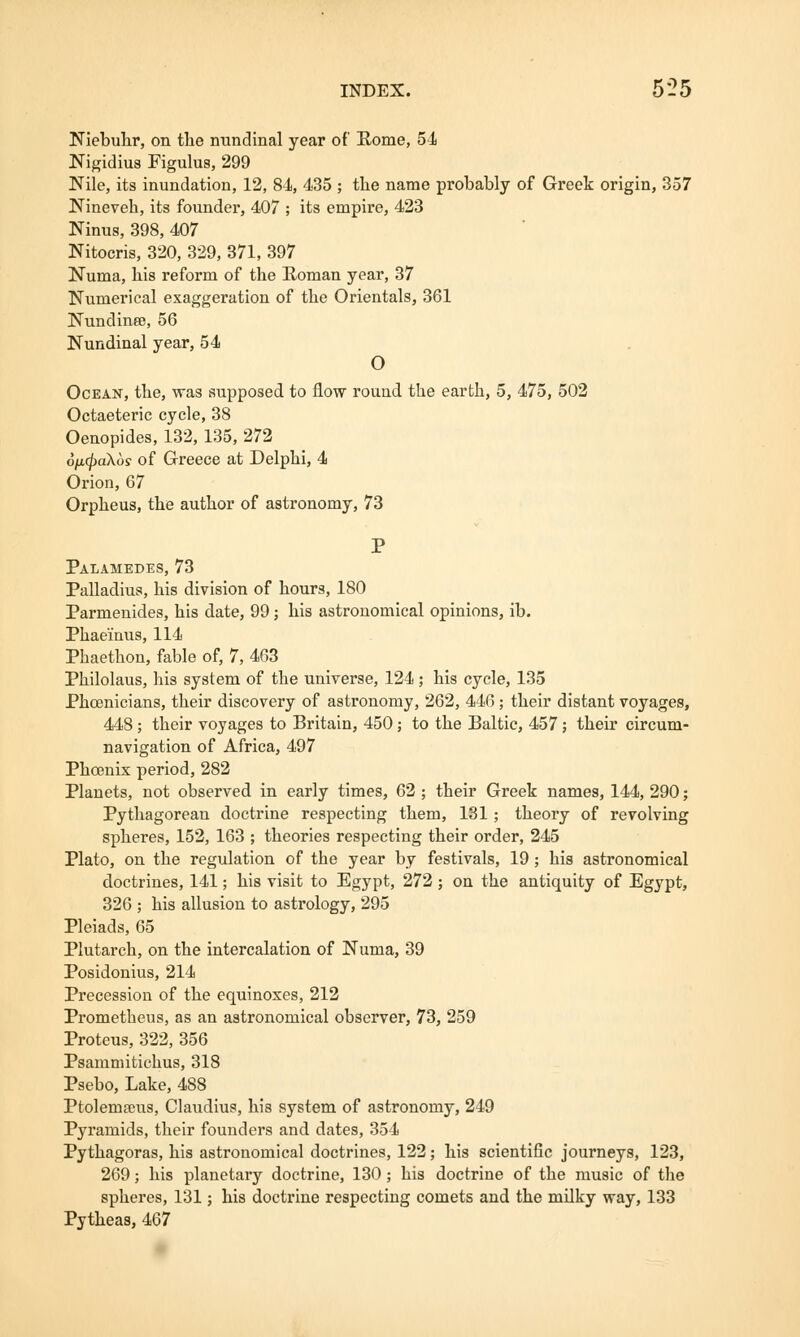INDEX. 5 2 5 Niebuhr, on the nundinal year of Borne, 54 Nigidius Figulus, 299 Nile, its inundation, 12, 84, 435 ; tlie name probably of Greek origin, 357 Nineveh, its founder, 407 ; its empire, 423 Ninus, 398, 407 Nitocris, 320, 329, 371, 397 Numa, his reform of the Roman year, 37 Numerical exaggeration of the Orientals, 361 Nundinee, 56 Nundinal year, 54 O Ocean, the, was supposed to flow round the earth, 5, 475, 502 Octaeteric cycle, 38 Oenopides, 132, 135, 272 6n<fia\os of Greece at Delphi, 4 Orion, 67 Orpheus, the author of astronomy, 73 P Palamedes, 73 Palladius, his division of hours, 180 Parmenides, his date, 99; his astronomical opinions, ib. Phaeinus, 114 Phaethon, fable of, 7, 463 Philolaus, his system of the universe, 124 ; his cycle, 135 Phoenicians, their discovery of astronomy, 262, 446; their distant voyages, 448; their voyages to Britain, 450; to the Baltic, 457; their circum- navigation of Africa, 497 Phoenix period, 282 Planets, not observed in early times, 62 ; their Greek names, 144, 290; Pythagorean doctrine respecting them, 131 ; theory of revolving spheres, 152, 163 ; theories respecting their order, 245 Plato, on the regulation of the year by festivals, 19 ; his astronomical doctrines, 141; his visit to Egypt, 272 ; on the antiquity of Egypt, 326 ; his allusion to astrology, 295 Pleiads, 65 Plutarch, on the intercalation of Numa, 39 Posidonius, 214 Precession of the equinoxes, 212 Prometheus, as an astronomical observer, 73, 259 Proteus, 322, 356 Psammitichus, 318 Psebo, Lake, 488 Ptolemseus, Claudius, his system of astronomy, 249 Pyramids, their founders and dates, 354 Pythagoras, his astronomical doctrines, 122; his scientific journeys, 123, 269; his planetary doctrine, 130 ; his doctrine of the music of the spheres, 131; his doctrine respecting comets and the milky way, 133 Pytheas, 467