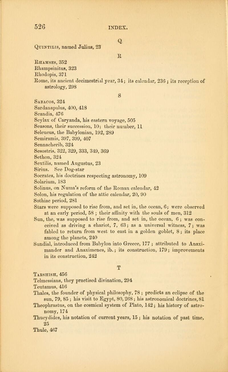 Q Quintilis, named Julias, 23 E Ehamses, 352 Rhainpsinitus, 323 Ehodopis, 371 Eome, its ancient decimestrial year, 34; its calendar, 230 ; its reception of astrology, 298 S Sabacos, 324 Sardanapalus, 400, 418 Scandia, 476 Scylax of Caryanda, his eastern voyage, 505 Seasons, their succession, 10; their number, 11 Seleucus, the Babylonian, 192, 289 Semiramis, 397, 399, 407 Sennacherib, 324 Sesostris, 322, 329, 333, 349, 369 Sethon, 324 Sextilis, named Augustus, 23 Sirius. See Dog-star Socrates, his doctrines respecting astronomy, 109 Solarium, 183 Solinus, on Numa's reform of the Eoman calendar, 42 Solon, his regulation of the attic calendar, 20, 90 Sothiac period, 281 Stars were supposed to rise from, and set in, the ocean, 6; were observed at an early period, 58 ; their affinity with the souls of men, 312 Sun, the, was supposed to rise from, and set in, the ocean, 6 ; was con- ceived as driving a chariot, 7, 63; as a universal witness, 7; was fabled to return from west to east in a golden goblet, 8; its place among the planets, 240 Sundial, introduced from Babylon into Greece, 177 ; attributed to Anaxi- mander and Anaximenes, ib.; its construction, 179; improvements in its construction, 242 T Taeshish, 456 Telmessians, they practised divination, 294 Teutamus, 416 Thales, the founder of physical philosophy, 78 ; predicts an eclipse of the sun, 79, 85 ; his visit to Egypt, 80, 268 ; his astronomical doctrines, 81 Theophrastus, on the cosmical system of Plato, 142; his history of astro- nomy, 174 Thucydides, his notation of current years, 15 ; his notation of past time, 25 Thule, 467