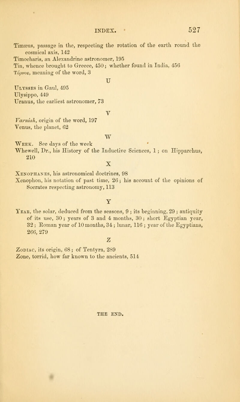 Timams, passage in the, respecting the rotation of the earth round the cosmical axis, 142 Timocharis, an Alexandrine astronomer, 195 Tin, whence brought to Greece, 450; whether found in India, 456 Toppos, meaning of the word, 3 u Ultsses in Gaul, 495 Ulysippo, 449 Uranus, the earliest astronomer, 73 V Varnish, origin of the word, 197 Venus, the planet, 62 w Week. See days of the week Whewell, Dr., his History of the Inductive Sciences, 1; on Hipparchus, 210 X Xenophanes, his astronomical doctrines, 98 Xenophon, his notation of past time, 26; his account of the opinions of Socrates respecting astronomy, 113 Year, the solar, deduced from the seasons, 9 ; its beginning, 29 ; antiquity of its use, 30; years of 3 and 4 months, 30; short Egyptian year, 32 ; Roman year of 10 months, 34 ; lunar, 116 ; year of the Egyptians, 266, 279 Z Zodiac, its origin, 68 ; of Tentyra, 289 Zone, torrid, how far known to the ancients, 514 THE END.