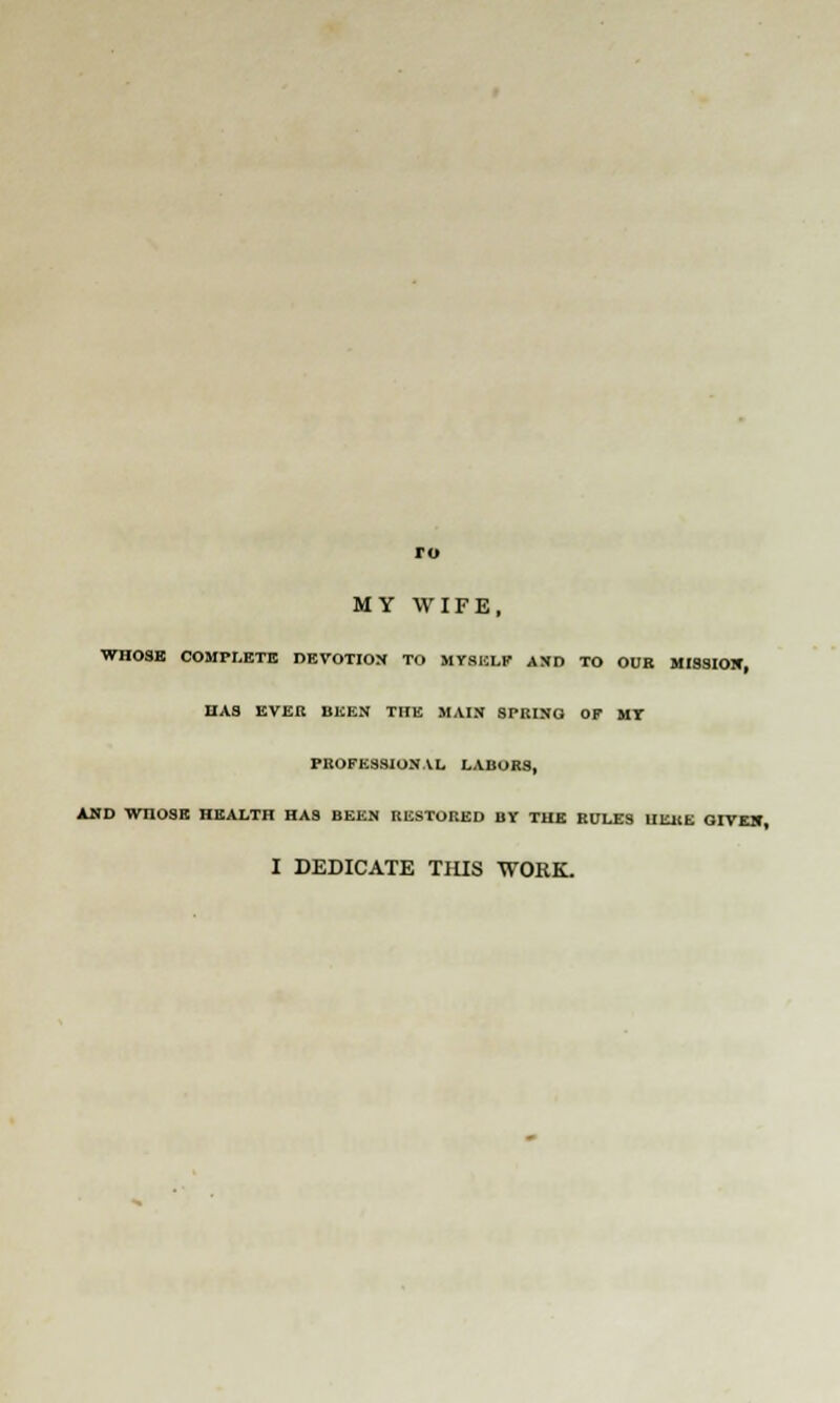 ro MY WIFE, WHOSE COMPLETE DEVOTION TO MYSELF AND TO OUR MISSIOX, HAS EVER BEEN THE MAIN SPUING OF MI PROFESSIONAL LABORS, AND WHOSE HEALTH HAS BEEN RESTORED BY THE RULES UE11E GIVE1C, I DEDICATE THIS WORK.