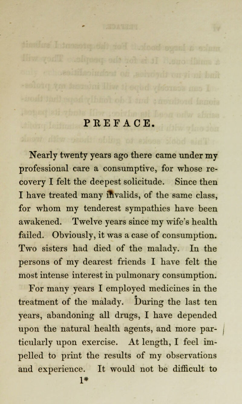 PREFACE. Nearly twenty years ago there came under my professional care a consumptive, for whose re- covery I felt the deepest solicitude. Since then I have treated many invalids, of the same class, for whom my tenderest sympathies have been awakened. Twelve years since my wife's health failed. Obviously, it was a case of consumption. Two sisters had died of the malady. In the persons of my dearest friends I have felt the most intense interest in pulmonary consumption. For many years I employed medicines in the treatment of the malady. During the last ten years, abandoning all drugs, I have depended upon the natural health agents, and more par- ticularly upon exercise. At length, I feel im- pelled to print the results of my observations and experience. It would not be difficult to 1*