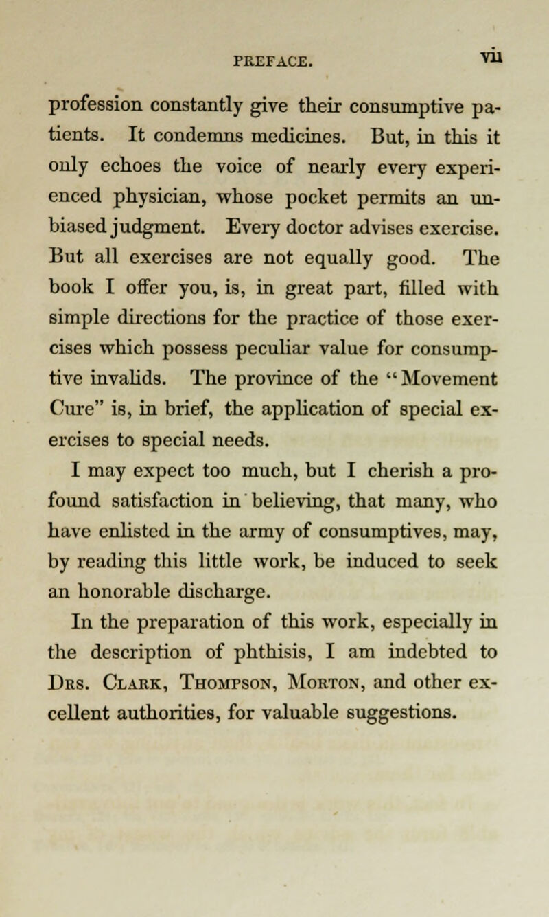 profession constantly give their consumptive pa- tients. It condemns medicines. But, in this it only echoes the voice of nearly every experi- enced physician, whose pocket permits an un- biased judgment. Every doctor advises exercise. But all exercises are not equally good. The book I offer you, is, in great part, filled with simple directions for the practice of those exer- cises which possess peculiar value for consump- tive invalids. The province of the Movement Cure is, in brief, the application of special ex- ercises to special needs. I may expect too much, but I cherish a pro- found satisfaction in believing, that many, who have enlisted in the army of consumptives, may, by reading this little work, be induced to seek an honorable discharge. In the preparation of this work, especially in the description of phthisis, I am indebted to Drs. Clark, Thompson, Morton, and other ex- cellent authorities, for valuable suggestions.