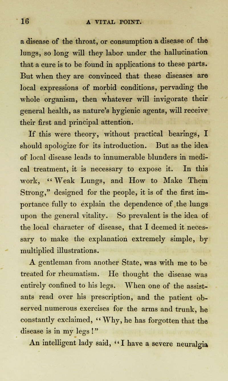 a disease of the throat, or consumption a disease of the lungs, so long will they labor under the hallucination that a cure is to be found in applications to these parts. But when they are convinced that these diseases are local expressions of morbid conditions, pervading the whole organism, then whatever will invigorate their general health, as nature's hygienic agents, will receive their first and principal attention. If this were theory, without practical bearings, I should apologize for its introduction. But as the idea of local disease leads to innumerable blunders in medi- cal treatment, it is necessary to expose it. In this work, Weak Lungs, and How to Make Them Strong, designed for the people, it is of the first im- portance fully to explain the dependence of the lungs upon the general vitality. So prevalent is the idea of the local character of disease, that I deemed it neces- sary to make the explanation extremely simple, by multiplied illustrations. A gentleman from another State, was with me to be treated for rheumatism. He thought the disease was entirely confined to his legs. When one of the assist- ants read over his prescription, and the patient ob- served numerous exercises for the arms and trunk, he constantly exclaimed, Why, he has forgotten that the disease is in my legs ! An intelligent lady said, I have a severe neuralgia