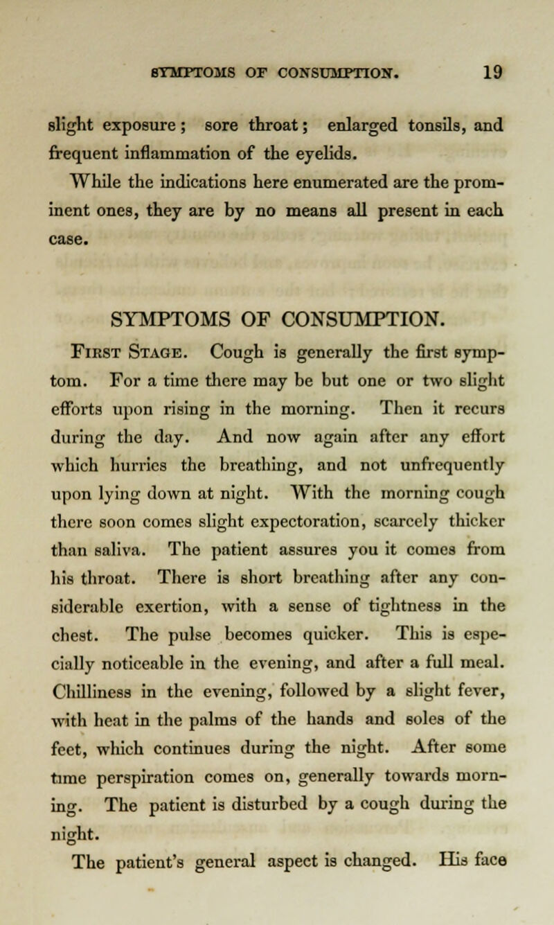 slight exposure ; sore throat; enlarged tonsils, and frequent inflammation of the eyelids. While the indications here enumerated are the prom- inent ones, they are by no means all present in each case. SYMPTOMS OF CONSUMPTION. First Stage. Cough is generally the first symp- tom. For a time there may be but one or two slight efforts upon rising in the morning. Then it recurs during the day. And now again after any effort which hurries the breathing, and not unfrequently upon lying down at night. With the morning cough there soon comes slight expectoration, scarcely thicker than saliva. The patient assures you it comes from his throat. There is short breathing after any con- siderable exertion, with a sense of tightness in the chest. The pulse becomes quicker. This is espe- cially noticeable in the evening, and after a full meal. Chilliness in the evening, followed by a slight fever, with heat in the palms of the hands and soles of the feet, which continues during the night. After some time perspiration comes on, generally towards morn- ing. The patient is disturbed by a cough during the night. The patient's general aspect is changed. His face